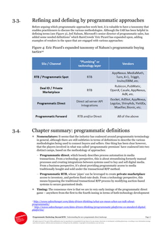 Programmatic Marketing: Beyond RTB Understanding the new programmatic direct landscape Page 17
All rights reserved. No part of this publication may be reproduced or transmitted in any form or by any means, electronic or mechanical, including photocopy, recording or any information storage
and retrieval system, without prior permission in writing from the publisher. Copyright © Econsultancy.com Ltd 2013
3.3. Refining and defining by programmatic approaches
Before arguing which programmatic approaches work best, it is valuable to have a taxonomy that
enables practitioners to discuss the various methodologies. Although the IAB has been helpful in
defining terms (see Figure 3), Jed Nahum, Microsoft’s senior director of programmatic sales, has
added some needed definitions9
which RareCrowds’ Eric Picard has expanded upon, adding
examples of vendors in the space that are engaged with various approaches:
Figure 4: Eric Picard’s expanded taxonomy of Nahum’s programmatic buying
tactics10
3.4. Chapter summary: programmatic definitions
 Nomenclature: It seems that the industry has coalesced around programmatic terminology
in general, although there are still subtleties in terms of definitions to describe the various
methodologies being used to connect buyers and sellers. One thing has been clear however,
that the players involved in what was called ‘programmatic premium’ have coalesced into two
distinct camps, based on the methodology of approaches:
– Programmatic direct, which loosely describes process automation in media
transactions. From a technology perspective, this is about streamlining formerly manual
processes and creating integrations between systems used to buy and sell digital media.
From a business perspective, it’s about providing programmatic access to media
traditionally bought and sold under the transactional RFP method.
– Programmatic RTB, whose ‘pipes’ can be leveraged to create private marketplace
access to inventory, and perform fixed-rate deals. From a technology perspective, this
means bypassing the traditional transactional RFP process by modifying auction-based
systems to secure guaranteed deals.
 Timing: The consensus view is that we are in very early innings of the programmatic direct
game – anywhere from the first to the fourth inning in terms of both technology development
9 http://www.adexchanger.com/data-driven-thinking/what-we-mean-when-we-talk-about-
programmatic/
10 http://www.adexchanger.com/data-driven-thinking/programmatic-platforms-vs-standard-digital-
platforms/
 