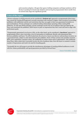 Programmatic Marketing: Beyond RTB Understanding the new programmatic direct landscape Page 18
All rights reserved. No part of this publication may be reproduced or transmitted in any form or by any means, electronic or mechanical, including photocopy, recording or any information storage
and retrieval system, without prior permission in writing from the publisher. Copyright © Econsultancy.com Ltd 2013
and ecosystem adoption. All agree that agency holding companies and large marketers will be
the key to pushing for broad scale adoption and moving the programmatic direct needle from
its current early stage into significant growth.
Voice of the expert
“Private exchanges via RTB protocols can be considered a ‘bottom-up’ approach to programmatic direct since
they extend the existing RTB approach currently associated with remnant to higher-value inventory by providing
publishers with additional controls and restrictions that they can apply to their non-guaranteed inventory on
spot marketplaces. Private exchanges are confined trading relationships operating within existing RTB
platforms. As with open RTB exchanges, private exchanges involve the use of audience data (provided by the
buyer and sometimes the publisher), allow buyers to pass on impressions they don’t want and tend to align with
performance goals.
“Programmatic guaranteed via ad server APIs, on the other hand, can be considered a ‘top-down’ approach to
programmatic direct, since it provides a level of automation to traditional, directly-sold, guaranteed sales
between publisher and buyer. Via APIs hooked into the ad server, buyers can discover and purchase inventory on
a guaranteed basis, subject to rules determined by the publisher. Some of these systems also partially automate
RFPs, price negotiation, insertion orders, the trafficking of creative assets and/or optimisation. Like traditional
direct buys, these orders don’t (currently) involve the use of audience data, force the buyer to commit to certain
number of impressions and tend to be used for branding goals.
“Eventually the two will merge to provide the simultaneous advantages of reaching defined audiences at scale
with the volume predictability and spend guarantees provided by forward buys.”
Jason Fairchild, OpenX
 