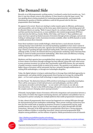 Programmatic Marketing: Beyond RTB Understanding the new programmatic direct landscape Page 19
All rights reserved. No part of this publication may be reproduced or transmitted in any form or by any means, electronic or mechanical, including photocopy, recording or any information storage
and retrieval system, without prior permission in writing from the publisher. Copyright © Econsultancy.com Ltd 2013
4. The Demand Side
Recently at an IAB programmatic working session, I overheard a senior-level executive say, “Let’s
face it; any time change comes to this industry, it’s been based on what the buyer wants.” He
was speaking about creating standards for transacting programmatically, and emphatically
dismissing the question of whether publishers could set the ground rules for this new
programmatic direct landscape.
He appears to be correct. Buyers are starting to realise massive gains in efficiency, performance,
and measurability, and are trying to set the terms upon which tomorrow’s advertising spend will
be allocated. Buyers are saying, “Make it easy to buy for me, and you will get more of my budget”
and that assertion has been proven, as more publishers who resisted programmatic RTB have
come back into the fold (e.g. Gawker Media, USA Today, and Turner11). These publishers and
many more have opened up limited amounts of inventory through private exchanges, and now are
looking at making larger swaths of premium inventory available, either via RTB channels or newly
available premium direct channels.
Some direct marketers (most notably Kellogg’s, which has been a vocal advocate of private
exchange buying12) have built their own internal marketing capabilities to have closer control of
media pricing and their first-party data. Agencies have leveraged their access to demand to funnel
huge volumes of spending through centralised trading desks, with some enjoying network-like
arbitrage profits. In short, the demand side loves programmatic marketing: tactics that keep them
firmly in control of media procurement methodology, offers them scale and efficiency in buying,
and the opportunity to profit on a transactional basis.
Marketers and their agencies have accomplished their mission only halfway, though. While access
to lower classes of inventory through exchanges has been affected, along with some select access
to more premium inventory via ‘private deal’ functionality inside RTB systems, the vast majority
of quality inventory remains firmly in control of its owners. The question is not whether access to
higher classes of inventory will be automated, but how: primarily through modifications to
existing RTB methodologies, or through new technologies altogether.
Today, the digital industry is trying to understand how to leverage these individual approaches to
programmatic, and asking whether programmatic direct buying can leverage the existing RTB
pipes – or if we need a purpose-built technology to support programmatic direct buying.
For Eric Picard, “the distinction between RTB and direct technology is essentially meaningless.
There will be convergence in both infrastructure and methodologies, and there will be
convergence of vendors and technologies – no one vendor will remain on one side of a
theoretical ‘fence’. The fact is that RTB technology will need to continually evolve to deal with
the complex and ever-changing nature of programmatic.”
Ultimately, buying higher classes of inventory will involve integrations and connections between a
large variety of vendors that support each buying channel, and marketers and publishers have to
be prepared to partner and plug into multiple platforms that enable programmatic transactions.
To date, almost all programmatic direct success has happened over existing RTB pipes through
the aforementioned private marketplace methodology. These private exchange transactions have
been the first careful stabs at opening up premium inventory to programmatic buying, made
possible because the ‘pipes’ for delivery have been largely put in place through SSP and DSP
connections. Advocates of the RTB approach to programmatic direct have a strong argument,
based on billions of dollars in technology innovation, almost universal programmatic RTB
adoption among publishers, and the embrace of agencies. Media procurement across all channels
11 http://digiday.com/publishers/gawker-ad-exchange/
12 http://www.adexchanger.com/ad-exchange-news/kellogg-company-is-positive-on-private-exchange-
results/
 