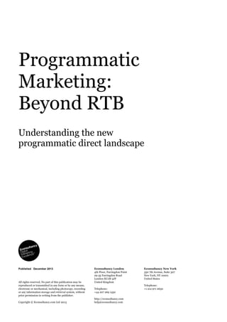 Programmatic
Marketing:
Beyond RTB
Understanding the new
programmatic direct landscape
Econsultancy London
4th Floor, Farringdon Point
29-35 Farringdon Road
London EC1M 3JF
United Kingdom
Telephone:
+44 207 269 1450
http://econsultancy.com
help@econsultancy.com
Econsultancy New York
350 7th Avenue, Suite 307
New York, NY 10001
United States
Telephone:
+1 212 971 0630
All rights reserved. No part of this publication may be
reproduced or transmitted in any form or by any means,
electronic or mechanical, including photocopy, recording
or any information storage and retrieval system, without
prior permission in writing from the publisher.
Copyright © Econsultancy.com Ltd 2013
Published December 2013
 