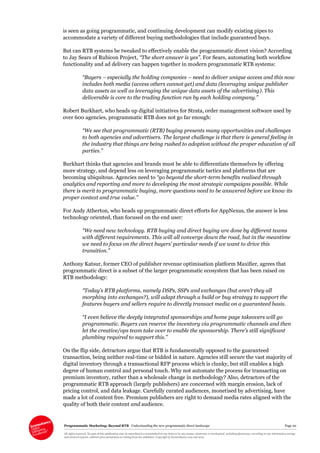 Programmatic Marketing: Beyond RTB Understanding the new programmatic direct landscape Page 20
All rights reserved. No part of this publication may be reproduced or transmitted in any form or by any means, electronic or mechanical, including photocopy, recording or any information storage
and retrieval system, without prior permission in writing from the publisher. Copyright © Econsultancy.com Ltd 2013
is seen as going programmatic, and continuing development can modify existing pipes to
accommodate a variety of different buying methodologies that include guaranteed buys.
But can RTB systems be tweaked to effectively enable the programmatic direct vision? According
to Jay Sears of Rubicon Project, “The short answer is yes”. For Sears, automating both workflow
functionality and ad delivery can happen together in modern programmatic RTB systems:
“Buyers – especially the holding companies – need to deliver unique access and this now
includes both media (access others cannot get) and data (leveraging unique publisher
data assets as well as leveraging the unique data assets of the advertising). This
deliverable is core to the trading function run by each holding company.”
Robert Burkhart, who heads up digital initiatives for Strata, order management software used by
over 600 agencies, programmatic RTB does not go far enough:
“We see that programmatic (RTB) buying presents many opportunities and challenges
to both agencies and advertisers. The largest challenge is that there is general feeling in
the industry that things are being rushed to adoption without the proper education of all
parties.”
Burkhart thinks that agencies and brands must be able to differentiate themselves by offering
more strategy, and depend less on leveraging programmatic tactics and platforms that are
becoming ubiquitous. Agencies need to “go beyond the short-term benefits realised through
analytics and reporting and more to developing the most strategic campaigns possible. While
there is merit to programmatic buying, more questions need to be answered before we know its
proper context and true value.”
For Andy Atherton, who heads up programmatic direct efforts for AppNexus, the answer is less
technology oriented, than focused on the end user:
“We need new technology. RTB buying and direct buying are done by different teams
with different requirements. This will all converge down the road, but in the meantime
we need to focus on the direct buyers’ particular needs if we want to drive this
transition.”
Anthony Katsur, former CEO of publisher revenue optimisation platform Maxifier, agrees that
programmatic direct is a subset of the larger programmatic ecosystem that has been raised on
RTB methodology:
“Today’s RTB platforms, namely DSPs, SSPs and exchanges (but aren’t they all
morphing into exchanges?), will adapt through a build or buy strategy to support the
features buyers and sellers require to directly transact media on a guaranteed basis.
“I even believe the deeply integrated sponsorships and home page takeovers will go
programmatic. Buyers can reserve the inventory via programmatic channels and then
let the creative/ops team take over to enable the sponsorship. There’s still significant
plumbing required to support this.”
On the flip side, detractors argue that RTB is fundamentally opposed to the guaranteed
transaction, being neither real-time or bidded in nature. Agencies still secure the vast majority of
digital inventory through a transactional RFP process which is clunky, but still enables a high
degree of human control and personal touch. Why not automate the process for transacting on
premium inventory, rather than a wholesale change in methodology? Also, detractors of the
programmatic RTB approach (largely publishers) are concerned with margin erosion, lack of
pricing control, and data leakage. Carefully curated audiences, monetised by advertising, have
made a lot of content free. Premium publishers are right to demand media rates aligned with the
quality of both their content and audience.
 