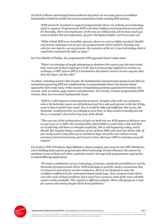 Programmatic Marketing: Beyond RTB Understanding the new programmatic direct landscape Page 21
All rights reserved. No part of this publication may be reproduced or transmitted in any form or by any means, electronic or mechanical, including photocopy, recording or any information storage
and retrieval system, without prior permission in writing from the publisher. Copyright © Econsultancy.com Ltd 2013
Joe Pych of Bionic Advertising Systems believes that there are too many pieces of workflow
functionality needed to enable true process automation inside existing RTB systems:
“RTB cannot be ‘tweaked’ to support programmatic direct. An entirely new technology
stack is required. Programmatic RTB is all about bidding and transactional execution.
It’s basically, ‘Here’s an impression. In the next 30 milliseconds, tell me how much you
want to bid for this one impression. If you’re the highest bidder, we’ll serve your ad.’
“While I think RTB is an incredible advance, there’s no real workflow involved. DealID
and private exchanges can be part of a programmatic direct solution, but they only
solve for one step in a 42-step process: the execution of the ad. A new technology stack is
required to automate the other 41 steps.”
For Tom Shields of Yieldex, the programmatic RTB approach doesn’t make sense:
“There’s no shortage of people attempting to shoehorn this square peg into that round
hole, and some of them might get it to fit. But it seems pretty inefficient to involve an
exchange, a DSP, and an SSP in a transaction that doesn’t need to involve anyone other
than the buyer and the seller.”
To others, including isocket’s Ben Trenda, the fundamental communication protocol and delivery
mechanisms powering RTB are complimentary to programmatic direct, but auction-based
approaches fail to take many of the nuances of negotiating premium guaranteed inventory into
account, such as context, page content, and placement. For Trenda, a former programmatic RTB
veteran, there are even more fundamental issues:
“RTB is a call/response communication protocol. Imagine a bar with 100 customers
where the bartender pours an old fashioned and then asks each person in the bar if they
want to buy it and for how much. Yes, it would be silly and inefficient. But worse, the
bartender would prioritise accordingly to save time, so they would eventually just ask
the 5 or 10 people who tend to buy most of the drinks.
“This was one of the earliest pieces of logic we built into our RTB system at Rubicon once
we got to 50 or so DSPs. We would predict which bidders would make a bid, and then
we would only call those we thought would bid. This is still happening today, and it
should. But imagine being a customer of one of those DSPs who don’t get all the calls. If
you really want to buy what you’ve decided to buy, one of the core reasons to buy
premium reserved inventory, you’d want to know that your DSP is receiving every bid
request.”
For Centro’s SVP of Products, Raju Malhotra, whose company now owns its own DSP (SiteScout)
and is building home-grown programmatic direct technology (Centro Planner), the answer for
marketers is not so black and white; marketers need to leverage both programmatic approaches
to match differing applications:
“We need a combination of new technology, processes, standards and skillsets to suit the
demands of programmatic direct. RTB technology is good for media transactions that
are based on second price auction mechanics. But it is not designed to solve the
workflow inefficiencies for contractual based media buys. Now, programmatic direct
can solve some of these problems, but it won’t have access to some of the most valuable
custom media available. This requires a different solution. There will always be a need
for custom advertising bought direct from publishers.”
 