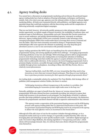 Programmatic Marketing: Beyond RTB Understanding the new programmatic direct landscape Page 22
All rights reserved. No part of this publication may be reproduced or transmitted in any form or by any means, electronic or mechanical, including photocopy, recording or any information storage
and retrieval system, without prior permission in writing from the publisher. Copyright © Econsultancy.com Ltd 2013
4.1. Agency trading desks
You cannot have a discussion on programmatic marketing and not discuss the profound impact
agency trading desks have had on adoption of buying technologies, techniques, and business
models. Only a few short years ago, agencies were the ultimate arbiter of where to allocate digital
marketing dollars. All deals were transacted directly with publishers, and digital agencies were
specialist shops that could help marketers with the discovering media and the complexities of
delivering technically complicated digital campaigns.
That era was brief, however. Ad networks quickly sprang up to take advantage of the ultimate
market opportunity: an infinite supply of banner inventory, the availability of audience data, and
marketers eager to find efficiency, measurability and scale. Networks like Tacoda created new
ways to access audiences, and quickly disintermediated agencies’ monopoly on audience
discovery. Agency trading desks (ATDs) were eventually created to take advantage of the
emerging technologies (DSPs) that would enable them to leverage their access to demand and
turn the tables. They have been extremely successful at doing so. Programmatic buying
methodologies offer some agencies the ultimate in marketing: one-stop shop that gives
advertisers access to a one-to-one conversation with potential customers.
Agency trading operations like WPP’s Xaxis are benefiting from the network effects of
programmatic buying, and earning significant profits from arbitrage – leveraging programmatic
technology platforms to buy low and sell high. With technology poised to deliver programmatic
access to more than just banner ads, trading desks are turning their attention to building a
programmatic technology stack that enables the agency to acquire all kinds of inventory, from
online video to addressable television. At the moment, the lowest hanging programmatic fruit is
premium display inventory, accessible through existing RTB pipes and being made increasingly
available through private marketplaces. According to Shiny Ads CEO Roy Pereira, this is a
relatively recent phenomenon:
“Agency trading desks, much like DSPs, are now recognizing that they need to buy
inventory on more than just remnant-based exchanges. Thus they are now looking at
how to purchase premium inventory for their agencies through programmatic direct.”
Are trading desks a sustainable solution for marketers? For Tom Shields, chief strategy officer of
publisher yield management solution Yieldex, the future is unclear:
“Arbitraging inventory without transparency to the marketer is a problem. But
centralised buying for economies of scale might make sense in the long run.”
Naturally, publishers are eager to benefit from the ‘always-on’ revenue stream that the
programmatic RTB sales channel has been consistently providing, but reticent to expose their
closely held inventory to be purchased on ad exchanges. For Doug Burke of FatTail, a software
provider that helps publishers manage their directly and indirectly sold inventory, the distinction
between the programmatic and direct channel will fade as agencies understand how they interact:
“The agency creates a separation of the guaranteed buying process and the RTB buying
process with agency trading desks that is a historical anachronism at this point. The
two processes of guaranteed buying and RTB buying need to be connected at the agency
to deliver the most effective return on investment to the brand client.”
Although all ATDs add a layer of cost for the marketer (whether through arbitrage, or via a
transparent media mark-up or service change), it is generally accepted that they offer value by
leveraging data and technology to meet specific marketer needs – and deliver digital messages at
scale. For Centro’s Raju Malhotra, the missing ingredient is “transparency and value”, which
clients will increasingly demand. Also, it is obvious that some clients will grab the programmatic
reins themselves:
 