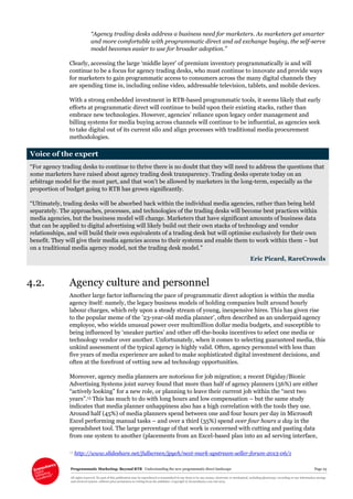 Programmatic Marketing: Beyond RTB Understanding the new programmatic direct landscape Page 23
All rights reserved. No part of this publication may be reproduced or transmitted in any form or by any means, electronic or mechanical, including photocopy, recording or any information storage
and retrieval system, without prior permission in writing from the publisher. Copyright © Econsultancy.com Ltd 2013
“Agency trading desks address a business need for marketers. As marketers get smarter
and more comfortable with programmatic direct and ad exchange buying, the self-serve
model becomes easier to use for broader adoption.”
Clearly, accessing the large ‘middle layer’ of premium inventory programmatically is and will
continue to be a focus for agency trading desks, who must continue to innovate and provide ways
for marketers to gain programmatic access to consumers across the many digital channels they
are spending time in, including online video, addressable television, tablets, and mobile devices.
With a strong embedded investment in RTB-based programmatic tools, it seems likely that early
efforts at programmatic direct will continue to build upon their existing stacks, rather than
embrace new technologies. However, agencies’ reliance upon legacy order management and
billing systems for media buying across channels will continue to be influential, as agencies seek
to take digital out of its current silo and align processes with traditional media procurement
methodologies.
Voice of the expert
“For agency trading desks to continue to thrive there is no doubt that they will need to address the questions that
some marketers have raised about agency trading desk transparency. Trading desks operate today on an
arbitrage model for the most part, and that won’t be allowed by marketers in the long-term, especially as the
proportion of budget going to RTB has grown significantly.
“Ultimately, trading desks will be absorbed back within the individual media agencies, rather than being held
separately. The approaches, processes, and technologies of the trading desks will become best practices within
media agencies, but the business model will change. Marketers that have significant amounts of business data
that can be applied to digital advertising will likely build out their own stacks of technology and vendor
relationships, and will build their own equivalents of a trading desk but will optimise exclusively for their own
benefit. They will give their media agencies access to their systems and enable them to work within them – but
on a traditional media agency model, not the trading desk model.”
Eric Picard, RareCrowds
4.2. Agency culture and personnel
Another large factor influencing the pace of programmatic direct adoption is within the media
agency itself: namely, the legacy business models of holding companies built around hourly
labour charges, which rely upon a steady stream of young, inexpensive hires. This has given rise
to the popular meme of the ’23-year-old media planner’, often described as an underpaid agency
employee, who wields unusual power over multimillion dollar media budgets, and susceptible to
being influenced by ‘sneaker parties’ and other off-the-books incentives to select one media or
technology vendor over another. Unfortunately, when it comes to selecting guaranteed media, this
unkind assessment of the typical agency is highly valid. Often, agency personnel with less than
five years of media experience are asked to make sophisticated digital investment decisions, and
often at the forefront of vetting new ad technology opportunities.
Moreover, agency media planners are notorious for job migration; a recent Digiday/Bionic
Advertising Systems joint survey found that more than half of agency planners (56%) are either
“actively looking” for a new role, or planning to leave their current job within the “next two
years”.13 This has much to do with long hours and low compensation – but the same study
indicates that media planner unhappiness also has a high correlation with the tools they use.
Around half (45%) of media planners spend between one and four hours per day in Microsoft
Excel performing manual tasks – and over a third (35%) spend over four hours a day in the
spreadsheet tool. The large percentage of that work is concerned with cutting and pasting data
from one system to another (placements from an Excel-based plan into an ad serving interface,
13 http://www.slideshare.net/fullscreen/jpych/next-mark-upstream-seller-forum-2013-06/1
 
