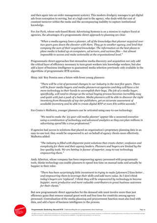 Programmatic Marketing: Beyond RTB Understanding the new programmatic direct landscape Page 24
All rights reserved. No part of this publication may be reproduced or transmitted in any form or by any means, electronic or mechanical, including photocopy, recording or any information storage
and retrieval system, without prior permission in writing from the publisher. Copyright © Econsultancy.com Ltd 2013
and then again into an order management system). This modern drudgery manages to get digital
ads from conception to serving, but at a high cost to the agency, who deals with the cost of
constant turnover within the ranks and the accompanying inability to capture institutional
knowledge.
For Joe Pych, whose web-based Bionic Advertising Systems is on a mission to replace Excel at
agencies, the advantages of a programmatic direct approach to planning are clear:
“When a media agency loses a planner, all of the knowledge that planner acquired over
two years goes down the elevator with them. They go to another agency, and lend that
company the sum of their acquired knowledge. The information on the best places to
place media is locked up on computers, ad servers, and various files – but almost
impossible to access and make actionable at the organisational level.”
Programmatic direct approaches that streamline media discovery and acquisition not only add
the critical layer of efficiency necessary to turn grunt workers into knowledge workers, but also
add a layer of business intelligence to guaranteed media selection previously only available in the
algorithms of programmatic RTB systems.
Shiny Ads’ Roy Pereira sees a future with fewer young planners:
“There will be a lot of personnel changes in our industry in the next five years. There
will be fewer media buyers and media planners at agencies and they will have a lot
more technology in their hands to accomplish their buys. The job of a media buyer,
specifically, will need to change as the actual buying process becomes incredibly easy
and quick with just a push of a button. Media planners will be able to discover the right
inventory from thousands of top-tier publishers, get an accurate assessment of
available inventory and be able to create digital RFP or even IOs within seconds.”
For Centro’s Malhotra, younger planners can be activated using easy-to-use technology:
“We need to make the ’23-year-old media planner’ appear like a seasoned executive
using a combination of technology and advanced analytics so they can plan millions in
advertising spend like a true professional.”
If agencies had access to solutions that placed an organisation’s proprietary planning data in an
easy-to-use tool, they would be empowered to act on behalf of agency clients more effectively.
Malhotra added:
“The industry is filled with disparate point solutions that create clutter, confusion and
complexity for them and their agency leaders. Planners and buyers are limited by the
low-quality tools. We are betting in favour of superior, easy-to-use technology
empowering them.”
Andy Atherton, whose company has been empowering agency personnel with programmatic
tools, thinks technology can enable planners to spend less time on manual tasks and actually be
happier in their roles:
“There has been surprisingly little investment in trying to make [planners’] lives better…
and empowering them to leverage their skills and add more value. So I don’t think
today’s buyers are ‘replaced’. I think they will be empowered by technology to become
happier, more productive and more valuable contributors to great business outcomes
for their clients.”
But new programmatic direct approaches for the demand side must involve more than just
efficiency gains that remove manual grunt work and free time for creativity among agency
personnel. Centralisation of the media planning and procurement function must also lead with
data, and add a layer of business intelligence to the process.
 