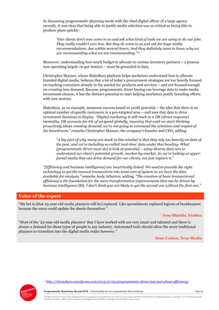 Programmatic Marketing: Beyond RTB Understanding the new programmatic direct landscape Page 25
All rights reserved. No part of this publication may be reproduced or transmitted in any form or by any means, electronic or mechanical, including photocopy, recording or any information storage
and retrieval system, without prior permission in writing from the publisher. Copyright © Econsultancy.com Ltd 2013
In discussing programmatic planning needs with the chief digital officer of a large agency
recently, it was clear that being able to justify media selection was as critical as being able to
produce plans quickly:
“Our clients don’t ever come to us and ask what kind of tools we are using to do our jobs.
They really couldn’t care less. But they do come to us and ask for huge media
recommendations, due within several hours. And they definitely want to know why we
are recommending what we are recommending.”14
Moreover, understanding how much budget to allocate to various inventory partners – a process
now operating largely on gut instinct – must be grounded in data.
Christopher Skinner, whose MakeBuzz platform helps marketers understand how to allocate
branded digital media, believes that a lot of today’s procurement strategies are too heavily focused
on reaching customers already in the market for products and services – and not focused enough
on creating new demand. Because programmatic direct buying can leverage data to make media
investment choices, it has the distinct potential to start helping marketers justify branding efforts
with new metrics.
MakeBuzz, as an example, measures success based on profit potential – the idea that there is an
optimal number of specific customers in a geo-targeted area – and uses that data to drive
investment decisions in display. “Digital marketing is still stuck in a DR (direct response)
mentality. DR accounts for 6% of ad spend globally, meaning that until we start thinking
proactively about creating demand, we’re not going to command the attention and respect of
the boardroom,” remarks Christopher Skinner, the company’s founder and CEO, adding:
“A big part of why many are stuck in this mindset is that they rely too heavily on data of
the past, and we’re including so-called ‘real-time’ data under that heading. What
[programmatic direct must do] is look at potential – using diverse data sets to
understand our client’s potential growth, market-by-market. So we’re looking at upper-
funnel media that can drive demand for our clients, not just capture it.”
“[Efficiency and business intelligence] are inextricably linked. We need to provide the right
technology to get the manual transactions into some sort of system so we have the data
available for analysis,” remarks Andy Atherton, adding, “The creation of basic transactional
efficiency is the foundation for the more transformative improvements that can be driven by
business intelligence (BI). I don’t think you are likely to get the second one without the first one.”
Voice of the expert
“My bet is [that 23-year-old media planners will be] replaced. Like spreadsheets replaced legions of bookkeepers
because the execs could update the sheets themselves.”
Tom Shields, Yieldex
“Most of the ‘23-year-old media planners’ that I have worked with are very smart and talented and there is
always a demand for those types of people in any industry. Automated tools should allow the more traditional
planners to transition into the digital media realm however.”
Sean Cotton, True Media
14 http://chrisohara.wordpress.com/2013/10/29/programmatic-direct-isnt-just-about-efficiency/
 