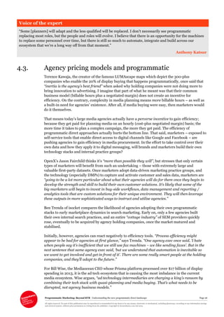 Programmatic Marketing: Beyond RTB Understanding the new programmatic direct landscape Page 26
All rights reserved. No part of this publication may be reproduced or transmitted in any form or by any means, electronic or mechanical, including photocopy, recording or any information storage
and retrieval system, without prior permission in writing from the publisher. Copyright © Econsultancy.com Ltd 2013
Voice of the expert
“Some [planners] will adapt and the less qualified will be replaced. I don’t necessarily see programmatic
replacing most roles, but the people and roles will evolve. I believe that there is an opportunity for the machines
to replace some personnel over time, but there is still so much to automate, integrate and build across our
ecosystem that we’re a long way off from that moment.”
Anthony Katsur
4.3. Agency pricing models and programmatic
Terence Kawaja, the creator of the famous LUMAscape maps which depict the 300-plus
companies who enable the 20% of display buying that happens programmatically, once said that
“inertia is the agency’s best friend” when asked why holding companies were not doing more to
bring innovation to advertising. I imagine that part of what he meant was that their common
business model (billable hours plus a negotiated margin) does not create an incentive for
efficiency. On the contrary, complexity in media planning means more billable hours – as well as
a built-in need for agencies’ existence. After all, if media buying were easy, then marketers would
do it themselves.
That means today’s large media agencies actually have a perverse incentive to gain efficiency;
because they get paid for planning media on an hourly (cost-plus negotiated margin) basis; the
more time it takes to plan a complex campaign, the more they get paid. The efficiency of
programmatic direct approaches actually hurts the bottom line. That said, marketers – exposed to
self-service tools that enable direct access to digital channels like Google and Facebook – are
pushing agencies to gain efficiency in media procurement. In the effort to take control over their
own data and how they apply it to digital messaging, will brands and marketers build their own
technology stacks and internal practice groups?
OpenX’s Jason Fairchild thinks it’s “more than possible they will”, but stresses that only certain
types of marketers will benefit from such an undertaking – those with extremely large and
valuable first-party datasets. Once marketers adopt data-driven marketing practice groups, and
the technology (especially DMPs) to capture and activate customer and sales data, marketers are
“going to be a lot more particular about what their agencies will do for them once they begin to
develop the strength and skill to build their own customer solutions. It’s likely that some of the
big marketers will begin to invest in buy-side workflows, data management and reporting /
analytics tools that are custom solutions for their unique environment. They will then leverage
these outputs in more sophisticated ways to instruct and utilise agencies.”
Ben Trenda of isocket compares the likelihood of agencies adopting their own programmatic
stacks to early marketplace dynamics in search marketing. Early on, only a few agencies built
their own internal search practices, and an entire “cottage industry” of SEM providers quickly
rose, eventually to be acquired by agency holding companies, once the market matured and
stabilised.
Initially, however, agencies can react negatively to efficiency tools. “Process efficiency might
appear to be bad for agencies at first glance,” says Trenda. “One agency exec once said, ‘I hate
when people say it’s inefficient that we still use fax machines – we like sending faxes’. But in the
next sentence that same agency exec said, ‘but we understand that automation is inevitable so
we want to get involved and get in front of it’. There are some really smart people at the holding
companies, and they’ll adapt to the future.”
For Bill Wise, the Mediaocean CEO whose Prisma platform processed over $17 billion of display
spending in 2013, it is the ad tech ecosystem that is causing the most imbalance in the current
media ecosystem. Wise argues, “ad technology intermediaries are charging a king’s ransom by
combining their tech stack with quasi-planning and media buying. That’s what needs to be
disrupted, not agency business models.”
 