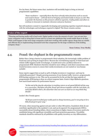 Programmatic Marketing: Beyond RTB Understanding the new programmatic direct landscape Page 27
All rights reserved. No part of this publication may be reproduced or transmitted in any form or by any means, electronic or mechanical, including photocopy, recording or any information storage
and retrieval system, without prior permission in writing from the publisher. Copyright © Econsultancy.com Ltd 2013
For Jay Sears, the future seems clear: marketers will inevitably begin to bring on internal
programmatic capabilities:
“Some marketers – especially those that have already taken functions such as search
and social in house – will look hard at bringing automated media in house as well. This
is good for the business as this pressure will force agencies, trading desks and others to
continue to innovate to maintain relevance and grow business.”
But will marketers commit to organically developing and sustaining expertise required to keep up
with the technologies and techniques required in digital? The future remains unclear.
Voice of the expert
“Planning and buying media well is hard work. Digital media is twice the amount of work. I am not sure how
many companies want to bring that in house and try to learn new platforms that would enable them to do that.
What could happen is that more large companies could start working with smaller agency shops that are nimble
and efficient due to implementing automated tools that compensate for the large workforces of the holding
company shops.”
Sean Cotton, True Media
4.4. Fraud: the elephant in the programmatic room
Rather than a being a barrier to programmatic direct adoption, the increasingly visible problem of
fraud may end up being its largest driver. Because the overwhelming majority of click fraud and
robotic traffic happens inside of exchanges, it would seem to be a problem inherent in
programmatic RTB. Marketers therefore should be more willing to seek direct connections with
trusted inventory sources to ensure their media investments are not wasted on ‘non-human
eyeballs’.
Some reports suggest that as much as 46% of display inventory is ‘suspicious’, and may be
robotically generated.15 Despite growing awareness of non-human traffic, however, programmatic
RTB buying continues to rise. This can be accounted for by the act that the large majority of
programmatic RTB buying is done on a direct response basis. Centro’s Raju Malhotra questions
how much fraud matters for performance buyers:
“At the end of the day the advertiser is tracking return on ad spend (ROAS) all the way
to a conversion. Therefore all of the ‘fraud’ gets thrown together with the real clicks, etc.
and if the ROAS is there, the advertiser does not care as much as we may think they
should.”
isocket’s Ben Trenda agrees:
“If all you want is to find your cookie pool on cheap inventory, you’re not going to let a
little fraud get in your way.”
Of course, when measuring against cost-per-order or other DR metrics, fraudulent clicks do not
contribute significantly to the marketer’s cost, and can be ignored. For programmatic RTB to
successfully attract branding dollars, direct connections to higher classes of inventory need to be
established along with significant viewability and fraud protection guarantees. Viewability
standards should be embraced by all publishers with quality inventory as a key differentiator.
15 http://www.adweek.com/news/advertising-branding/bots-infecting-nearly-half-web-traffic-report-
152300
 
