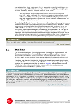 Programmatic Marketing: Beyond RTB Understanding the new programmatic direct landscape Page 28
All rights reserved. No part of this publication may be reproduced or transmitted in any form or by any means, electronic or mechanical, including photocopy, recording or any information storage
and retrieval system, without prior permission in writing from the publisher. Copyright © Econsultancy.com Ltd 2013
“Every media buyer should question why they are buying non-viewed inventory because they
are wasting money and the attribution modelling vendors are using garbage data if they are
including non-viewed inventory”, said FatTail’s Doug Burke, adding:
“The brand lift and clickthrough rate performance on non-viewed inventory is
zero. Only a spider and bot can click on a non-viewed ad. Premium publishers should
embrace viewability because they will be rewarded for their high engagement; high
view rates of their high quality sites and long tail, non-premium, low engagement sites
will be flushed from the market.”
Today, the digital bifurcation between direct response and branding remains strong. Performance
marketers are willing to tolerate a high degree of fraud when buying against strict ROAS metrics,
and even seem to stomach the inevitable price inflation generated by fraud when buying on a
CPM or CPC basis. The efficiency for reaching audiences at scale, and tactical advantages of
cookie-based retargeting mitigate some of the open issues in programmatic RTB. That said, as
new viewability standards become ubiquitous, and publishers embrace new programmatic
approaches to enabling inventory access, fraudulent traffic will be tolerated less and less. This is
both a challenge and huge opportunity for programmatic RTB providers who are looking to pivot
their offerings to capture more branding dollars through programmatic direct capabilities.
Voice of the expert
“Greed outweighs fear of fraud. But it is a real problem, and will come home to roost.”
Tom Shields, Yieldex
4.5. Standards
One of the biggest barriers to achieving programmatic direct adoption at scale is the fact that
there are no standards. Buyers in other fields, such as print and direct mail, have access to
directories that make finding pricing and audience reach easy. Digital has lacked a similar
directory, largely because publishers would rather get a phone call than expose their rate card.
Complexity in ad sizes, differing technical requirements, and the lack of an accepted taxonomy
make it difficult to create an electronic order. The IAB has been trying to engage the industry on
this effort with various committees over the years (see Section 7), but progress has been slow.
What is clear is that, without standardisation that can enable electronic transactions,
programmatic direct cannot achieve significant scale.
Voice of the expert
“Industry standards are absolutely critical to the success of programmatic direct. Without widely adopted
standards, it will fail to live up to anywhere near its potential. The IAB has been trying to set standards for years.
Although they are very polite about it, I think they are frustrated by lack of motivation and involvement by the
players in the industry. But I’ve seen a huge change recently as a new breed of hungry challengers have entered
the market with lots of energy and smart ideas. This has woken up the incumbents and they are getting more
involved. You are going to see more progress on industry standards in the next six months than you’ve seen in
the last 18 years.”
Joe Pych, Bionic Advertising Systems
 