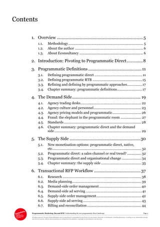 Programmatic Marketing: Beyond RTB Understanding the new programmatic direct landscape Page 3
All rights reserved. No part of this publication may be reproduced or transmitted in any form or by any means, electronic or mechanical, including photocopy, recording or any information storage
and retrieval system, without prior permission in writing from the publisher. Copyright © Econsultancy.com Ltd 2013
Contents
1. Overview .......................................................................... 5
1.1. Methodology................................................................................ 5
1.2. About the author ......................................................................... 6
1.3. About Econsultancy .................................................................... 6
2. Introduction: Pivoting to Programmatic Direct..............8
3. Programmatic Definitions ..............................................11
3.1. Defining programmatic direct ................................................... 11
3.2. Defining programmatic RTB .....................................................15
3.3. Refining and defining by programmatic approaches................17
3.4. Chapter summary: programmatic definitions...........................17
4. The Demand Side........................................................... 19
4.1. Agency trading desks................................................................. 22
4.2. Agency culture and personnel................................................... 23
4.3. Agency pricing models and programmatic............................... 26
4.4. Fraud: the elephant in the programmatic room ...................... 27
4.5. Standards...................................................................................28
4.6. Chapter summary: programmatic direct and the demand
side............................................................................................. 29
5. The Supply Side .............................................................30
5.1. New monetisation options: programmatic direct, native,
etc............................................................................................... 32
5.2. Programmatic direct: a sales channel or real trend? ............... 32
5.3. Programmatic direct and organisational change ..................... 34
5.4. Chapter summary: the supply side ........................................... 35
6. Transactional RFP Workflow ........................................ 37
6.1. Research ....................................................................................38
6.2. Media planning.......................................................................... 39
6.3. Demand-side order management.............................................40
6.4. Demand-side ad serving ............................................................41
6.5. Supply-side order management................................................ 42
6.6. Supply-side ad serving .............................................................. 43
6.7. Billing and reconciliation.......................................................... 44
 
