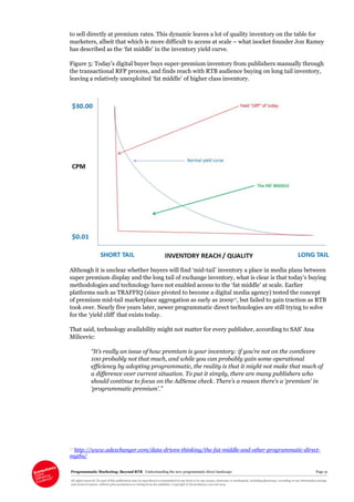 Programmatic Marketing: Beyond RTB Understanding the new programmatic direct landscape Page 31
All rights reserved. No part of this publication may be reproduced or transmitted in any form or by any means, electronic or mechanical, including photocopy, recording or any information storage
and retrieval system, without prior permission in writing from the publisher. Copyright © Econsultancy.com Ltd 2013
to sell directly at premium rates. This dynamic leaves a lot of quality inventory on the table for
marketers, albeit that which is more difficult to access at scale – what isocket founder Jon Ramey
has described as the ‘fat middle’ in the inventory yield curve.
Figure 5: Today’s digital buyer buys super-premium inventory from publishers manually through
the transactional RFP process, and finds reach with RTB audience buying on long tail inventory,
leaving a relatively unexploited ‘fat middle’ of higher class inventory.
Although it is unclear whether buyers will find ‘mid-tail’ inventory a place in media plans between
super premium display and the long tail of exchange inventory, what is clear is that today’s buying
methodologies and technology have not enabled access to the ‘fat middle’ at scale. Earlier
platforms such as TRAFFIQ (since pivoted to become a digital media agency) tested the concept
of premium mid-tail marketplace aggregation as early as 200917, but failed to gain traction as RTB
took over. Nearly five years later, newer programmatic direct technologies are still trying to solve
for the ‘yield cliff’ that exists today.
That said, technology availability might not matter for every publisher, according to SAS’ Ana
Milicevic:
“It’s really an issue of how premium is your inventory: if you’re not on the comScore
100 probably not that much, and while you can probably gain some operational
efficiency by adopting programmatic, the reality is that it might not make that much of
a difference over current situation. To put it simply, there are many publishers who
should continue to focus on the AdSense check. There’s a reason there’s a ‘premium’ in
‘programmatic premium’.”
17 http://www.adexchanger.com/data-driven-thinking/the-fat-middle-and-other-programmatic-direct-
myths/
 