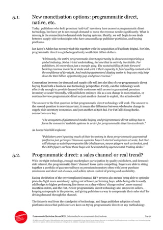 Programmatic Marketing: Beyond RTB Understanding the new programmatic direct landscape Page 32
All rights reserved. No part of this publication may be reproduced or transmitted in any form or by any means, electronic or mechanical, including photocopy, recording or any information storage
and retrieval system, without prior permission in writing from the publisher. Copyright © Econsultancy.com Ltd 2013
5.1. New monetisation options: programmatic direct,
native, etc.
Today, publishers who hold premium ‘mid-tail’ inventory have access to programmatic direct
technology, but have yet to see enough demand to move the revenue needle significantly. What is
missing is the connection to demand-side buying systems. Shortly, we will begin to see deals
between supply-side technologies who have amassed large publisher portfolios, and buying
platforms.
Ian Lowe’s Adslot has recently tied this together with the acquisition of Facilitate Digital. For him,
programmatic direct is a global opportunity worth $20 billion dollars:
“Ultimately, the entire programmatic direct opportunity is about contemporizing a
global industry. Not a trivial undertaking, but one that is entirely inevitable. For
publishers, it’s more than just a margin play. The sustainability of their forward
booking revenue model is at stake and with it their capacity to fund quality content with
the confidence of foresight. And making guaranteed display easier to buy can only help
close the $20 billion opportunity gap and grow revenue.”
Connections between the demand and supply side will test the idea of true programmatic direct
buying from both a business and technology perspective. Firstly, can the technology work
effectively enough to provide demand-side customers with access to guaranteed premium
inventory at scale? Secondly, will publishers embrace this as a sea change in monetisation, or
continue to view programmatic direct as just another channel to exploit, like ad networks?
The answer to the first question is that programmatic direct technology will work. The answer to
the second question is more important; it means the difference between wholesales change in
supply-side inventory economics, and just another ad tech fad. For FatTail’s Doug Burke,
connections are key:
“The ecosystem of guaranteed media buying and programmatic direct selling has to
form the connected scalable systems in order for programmatic direct to accelerate.”
As Jason Fairchild explains:
“Publishers aren’t putting much of their inventory in these programmatic guaranteed
platforms just yet in part because agencies haven’t started using them at scale, but that
will change as existing companies like Mediaocean, newer players such as isocket, and
the DSPs figure out how these buys will be executed by agencies and trading desks.”
5.2. Programmatic direct: a sales channel or real trend?
With the right technology, enough marketplace participation by quality publishers, and demand-
side interest, the programmatic direct ‘channel’ looks quite compelling. Buyers are able to string
together a portfolio of guaranteed buys on premium inventory often with lower purchase
minimums and short out-clauses, and sellers retain control of pricing and availability.
Easing the friction of the overcomplicated manual RFP process also means being able to optimise
plans in-flight more seamlessly, opting out of lower performing buys, while being able to easily
add budget to higher performing line items on a plan without ‘change orders’, more manual
insertion orders, and the rest. Newer programmatic direct technology also empowers sellers,
keeping salespeople in the process, and giving publishers a way to compensate their sales staff for
driving demand through the channel.
The future is real from the standpoint of technology, and large publisher adoption of such
platforms shows that publishers are keen on trying programmatic direct (or any methodology,
 
