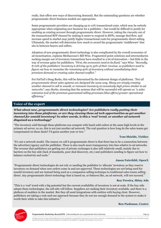 Programmatic Marketing: Beyond RTB Understanding the new programmatic direct landscape Page 33
All rights reserved. No part of this publication may be reproduced or transmitted in any form or by any means, electronic or mechanical, including photocopy, recording or any information storage
and retrieval system, without prior permission in writing from the publisher. Copyright © Econsultancy.com Ltd 2013
really, that offers new ways of discovering demand). But the outstanding questions are whether
programmatic direct business models are appropriate.
Some programmatic providers are charging up to 12% transactional costs, which may be entirely
appropriate when originating new business for a publisher – but would be difficult to justify for
enabling an existing account through programmatic direct. However, taking the viscosity out of
the transactional RFP channel by making it easier to respond to RFPs, manage deal flow, and
increase speed to market may justify higher transactional costs for programmatic direct selling.
Ultimately, the market will determine how much to award the programmatic ‘middleware’ that
sits in between buyers and sellers.
Adoption of new programmatic direct technology is also complicated by the overall economics of
ad monetisation, explains Mediaocean’s Bill Wise. Fragmented point solutions and intermediaries
sucking margin out of inventory transactions have resulted in a lot of innovation – but little in the
way of revenue gains for publishers. “First, the economics need to be fixed,” says Wise. “Secondly,
8-10% of the publishers’ inventory is driving up to 35% of their revenue, so publishers need to
figure out how to monetise the remaining 90% of inventory without cannibalizing their
premium demand or creating sales channel conflict.”
For FatTail’s Doug Burke, this will be determined by the inherent design of platforms. “Not all
programmatic direct sales systems are designed the same way. Many are simply creating
another channel to sell to unsold, or remnant inventory at excessively high prices similar to ad
networks”, says Burke, stressing that the systems that will be successful will operate as “a sales
extension tool of the premium guaranteed selling processes [that offers] greater operational
efficiency.”
Voice of the expert
What about new, programmatic direct technologies? Are publishers really putting their
inventory into these platforms, or are they viewing these ad tech opportunities as yet another
channel for unsold inventory? In other words, is this a ‘real’ trend, or another ad network
disguised as a technology?
“The inventory sold through these platforms can compete with hand-sold orders at the same high levels in the
primary ad server, so no, this is not just another ad network. The real question is how long do the sales teams get
compensated on these deals? I’d guess another year or two.”
Tom Shields, Yieldex
“It’s not a network model. The reason we call it programmatic direct is that there has to be a connection between
the advertiser/agency and the publisher. There is also much more transparency into fees relative to ad networks.
The revenue that publishers are getting out of private exchanges is also still relatively small, mainly due to
barriers on the buy side (lack of standards, poor deal discovery, etc.) and publishers needing to figure out how to
balance exclusivity and scale.”
Jason Fairchild, OpenX
“Programmatic direct technologies do not rely or needing the publisher to ‘allocate’ inventory as they reserve
inventory on demand when new orders come in and are approved. These technologies are not being used for
unsold inventory and are instead being used as a companion selling technique to traditional sales teams selling
direct. Any programmatic direct technology that is based on, or behaves like, an ad network, will not succeed.”
Roy Pereira, Shiny Ads
“This is a ‘real’ trend with a big potential but the current availability of inventory is not at scale. If the buy side
adopts these technologies, the sell side will follow. Suppliers are making their inventory available, and there is a
plethora of enablers in the market. But they all need integrations with entities with buying clout. However,
publishers are taking a wait-and-see approach because they do not see enough demand in the system to make it
worth their while to take this initiative.”
Ben Pashman, Centro
 