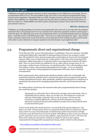 Programmatic Marketing: Beyond RTB Understanding the new programmatic direct landscape Page 34
All rights reserved. No part of this publication may be reproduced or transmitted in any form or by any means, electronic or mechanical, including photocopy, recording or any information storage
and retrieval system, without prior permission in writing from the publisher. Copyright © Econsultancy.com Ltd 2013
Voice of the expert
“Publishers are happily putting their inventory in these technologies at over-inflated rate card pricing. There is
no drawback for them to do so. The main problem is that ‘rate card’ is a non-starter for programmatic buying,
and just invites negotiation. Negotiation leads to an RFP. Premium inventory will start to be transacted in this
manner when publishers are comfortable enough to put the price they are willing to transact the inventory on –
their true yield curve. Think SABRE reservation systems and pricing for airlines. This is where RTP (real-time
procurement) comes in…”
Bill Wise, Mediaocean
“Publishers are pushing packages of inventory into programmatic direct, but not in ways that solve the problems
mentioned above. The packages tend to be very ‘summary level’ rather than granularly created to match against
advertiser goals. The right long-term answer for programmatic direct is to assemble packages based on campaign
goals – much like is done in the RFP process today – but to do so in a fully automated way. Again – this needs to
resolve somewhere between the needs of the buyer to ensure they get the best available inventory and the needs
of the seller to ensure that there is enough competition over that inventory to get significant yield.”
Eric Picard, RareCrowds
5.3. Programmatic direct and organisational change
On the flip side of the ’23-year-old media planner’ is publishing’s ‘$200,000 salesman’, the highly
compensated digital seller responsible for getting premium inventory into an agency’s media
plan. Often derided for their outsized compensation and the high cost of travel and entertainment
expenses (T&E), some of which funds the ‘sneaker parties’ at the heart of the transactional RFP
negotiation, digital salespeople are wondering whether new programmatic channels will replace
them. There is a clear incentive for publishers to do so; sellers with an average tenure of 7-10
years make a median income of $200,000, not including benefits.18 Even when handling a quota
of $2 million or above, sales personnel adds significant cost of sales – in an ever shrinking
‘premium’ channel that is being supplanted by programmatic RTB sales, much of which go
uncompensated.
Before programmatic direct solutions gain significant adoption within the overall supply-side
monetisation playbook, publishers have to reconcile the impact this new approach has upon the
existing organisational structure. Most specifically, publisher organisations have to decide how to
compensate sales personnel for managing programmatic channels, and driving demand inside
them.
For Anthony Katsur, just because the transaction takes place programmatically doesn’t change
the overall sales dynamic:
“Salespeople are still needed. We’ve all heard the old adage about advertising, ‘this is a
relationship-driven industry’. Show me one that’s not. The salesperson creates and
cultivates relationships constantly. They are the tip of spear. Just because the
transaction is realizing efficiencies, it doesn’t mean the salesperson is any less
important in driving awareness of the publisher’s product and working with the client
to understand their goals.”
“I don't see the death of the $200k salesman. I see the birth of the $300k salesperson,” says
Bionic’s Joe Pych. “Programmatic direct can unleash the full potential of a salesperson. There’s
only 24 hours in a day. Good salespeople are held back by cumbersome processes and high
transaction costs that keep them out of a lot of deals. With efficiency, they can do more deals per
quarter and bring in more revenue to the publisher. And get paid more to do it.” Of course, the
future of the “$300,000 sales person” depends on whether or not he or she is getting
compensated for driving growth in programmatic buying, which is critical to wider adoption.
18 http://digiday.com/publishers/what-digital-ad-sellers-make/
 