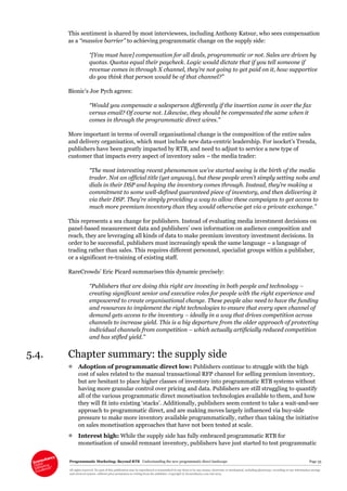 Programmatic Marketing: Beyond RTB Understanding the new programmatic direct landscape Page 35
All rights reserved. No part of this publication may be reproduced or transmitted in any form or by any means, electronic or mechanical, including photocopy, recording or any information storage
and retrieval system, without prior permission in writing from the publisher. Copyright © Econsultancy.com Ltd 2013
This sentiment is shared by most interviewees, including Anthony Katsur, who sees compensation
as a “massive barrier” to achieving programmatic change on the supply side:
“[You must have] compensation for all deals, programmatic or not. Sales are driven by
quotas. Quotas equal their paycheck. Logic would dictate that if you tell someone if
revenue comes in through X channel, they’re not going to get paid on it, how supportive
do you think that person would be of that channel?”
Bionic’s Joe Pych agrees:
“Would you compensate a salesperson differently if the insertion came in over the fax
versus email? Of course not. Likewise, they should be compensated the same when it
comes in through the programmatic direct wires.”
More important in terms of overall organisational change is the composition of the entire sales
and delivery organisation, which must include new data-centric leadership. For isocket’s Trenda,
publishers have been greatly impacted by RTB, and need to adjust to service a new type of
customer that impacts every aspect of inventory sales – the media trader:
“The most interesting recent phenomenon we’ve started seeing is the birth of the media
trader. Not an official title (yet anyway), but these people aren’t simply setting nobs and
dials in their DSP and hoping the inventory comes through. Instead, they’re making a
commitment to some well-defined guaranteed piece of inventory, and then delivering it
via their DSP. They’re simply providing a way to allow these campaigns to get access to
much more premium inventory than they would otherwise get via a private exchange.”
This represents a sea change for publishers. Instead of evaluating media investment decisions on
panel-based measurement data and publishers’ own information on audience composition and
reach, they are leveraging all kinds of data to make premium inventory investment decisions. In
order to be successful, publishers must increasingly speak the same language – a language of
trading rather than sales. This requires different personnel, specialist groups within a publisher,
or a significant re-training of existing staff.
RareCrowds’ Eric Picard summarises this dynamic precisely:
“Publishers that are doing this right are investing in both people and technology –
creating significant senior and executive roles for people with the right experience and
empowered to create organisational change. These people also need to have the funding
and resources to implement the right technologies to ensure that every open channel of
demand gets access to the inventory – ideally in a way that drives competition across
channels to increase yield. This is a big departure from the older approach of protecting
individual channels from competition – which actually artificially reduced competition
and has stifled yield.”
5.4. Chapter summary: the supply side
 Adoption of programmatic direct low: Publishers continue to struggle with the high
cost of sales related to the manual transactional RFP channel for selling premium inventory,
but are hesitant to place higher classes of inventory into programmatic RTB systems without
having more granular control over pricing and data. Publishers are still struggling to quantify
all of the various programmatic direct monetisation technologies available to them, and how
they will fit into existing ‘stacks’. Additionally, publishers seem content to take a wait-and-see
approach to programmatic direct, and are making moves largely influenced via buy-side
pressure to make more inventory available programmatically, rather than taking the initiative
on sales monetisation approaches that have not been tested at scale.
 Interest high: While the supply side has fully embraced programmatic RTB for
monetisation of unsold remnant inventory, publishers have just started to test programmatic
 