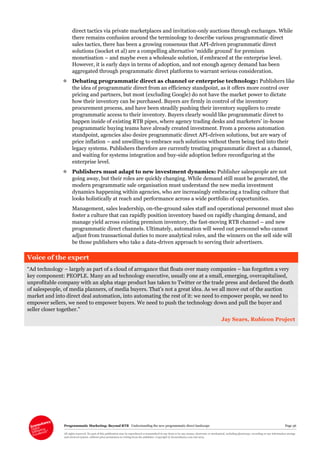 Programmatic Marketing: Beyond RTB Understanding the new programmatic direct landscape Page 36
All rights reserved. No part of this publication may be reproduced or transmitted in any form or by any means, electronic or mechanical, including photocopy, recording or any information storage
and retrieval system, without prior permission in writing from the publisher. Copyright © Econsultancy.com Ltd 2013
direct tactics via private marketplaces and invitation-only auctions through exchanges. While
there remains confusion around the terminology to describe various programmatic direct
sales tactics, there has been a growing consensus that API-driven programmatic direct
solutions (isocket et al) are a compelling alternative ‘middle ground’ for premium
monetisation – and maybe even a wholesale solution, if embraced at the enterprise level.
However, it is early days in terms of adoption, and not enough agency demand has been
aggregated through programmatic direct platforms to warrant serious consideration.
 Debating programmatic direct as channel or enterprise technology: Publishers like
the idea of programmatic direct from an efficiency standpoint, as it offers more control over
pricing and partners, but most (excluding Google) do not have the market power to dictate
how their inventory can be purchased. Buyers are firmly in control of the inventory
procurement process, and have been steadily pushing their inventory suppliers to create
programmatic access to their inventory. Buyers clearly would like programmatic direct to
happen inside of existing RTB pipes, where agency trading desks and marketers’ in-house
programmatic buying teams have already created investment. From a process automation
standpoint, agencies also desire programmatic direct API-driven solutions, but are wary of
price inflation – and unwilling to embrace such solutions without them being tied into their
legacy systems. Publishers therefore are currently treating programmatic direct as a channel,
and waiting for systems integration and buy-side adoption before reconfiguring at the
enterprise level.
 Publishers must adapt to new investment dynamics: Publisher salespeople are not
going away, but their roles are quickly changing. While demand still must be generated, the
modern programmatic sale organisation must understand the new media investment
dynamics happening within agencies, who are increasingly embracing a trading culture that
looks holistically at reach and performance across a wide portfolio of opportunities.
Management, sales leadership, on-the-ground sales staff and operational personnel must also
foster a culture that can rapidly position inventory based on rapidly changing demand, and
manage yield across existing premium inventory, the fast-moving RTB channel – and new
programmatic direct channels. Ultimately, automation will weed out personnel who cannot
adjust from transactional duties to more analytical roles, and the winners on the sell side will
be those publishers who take a data-driven approach to serving their advertisers.
Voice of the expert
“Ad technology – largely as part of a cloud of arrogance that floats over many companies – has forgotten a very
key component: PEOPLE. Many an ad technology executive, usually one at a small, emerging, overcapitalised,
unprofitable company with an alpha stage product has taken to Twitter or the trade press and declared the death
of salespeople, of media planners, of media buyers. That’s not a great idea. As we all move out of the auction
market and into direct deal automation, into automating the rest of it: we need to empower people, we need to
empower sellers, we need to empower buyers. We need to push the technology down and pull the buyer and
seller closer together.”
Jay Sears, Rubicon Project
 