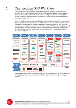 Programmatic Marketing: Beyond RTB Understanding the new programmatic direct landscape Page 37
All rights reserved. No part of this publication may be reproduced or transmitted in any form or by any means, electronic or mechanical, including photocopy, recording or any information storage
and retrieval system, without prior permission in writing from the publisher. Copyright © Econsultancy.com Ltd 2013
6. Transactional RFP Workflow
There’s been a rise in programmatic direct software solutions seeking to automate manual
processes between buyers and sellers, and create improvements throughout multiple phases of
the transactional RFP workflow. This section will take each phase of the transactional RFP
process, and discuss how programmatic approaches are impacting them, from both a demand-
and supply-side perspective.
There are significant opportunities in each distinct piece of the transactional RFP workflow, and
there seems to be increasing motivation for stakeholders on both sides of the media transaction to
embrace new technologies that promise efficiency and cost savings. Agencies, used to having
more and more programmatic access to inventory, want similar efficiencies in managing reserved
buys. Publishers, who enjoy the ability to easily monetise remnant inventory in programmatic
RTB systems, also want to be able to reduce the cost of direct sales – and the pain caused by
transactional RFP churn.
We will look at each segment of the transactional RFP workflow, examining the current paradigm
and challenges, what is coming next in terms of technology and solutions, and potential game
changers.
 