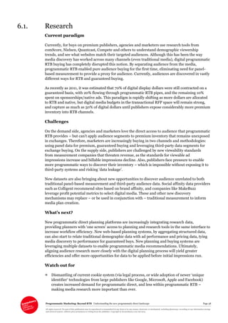 Programmatic Marketing: Beyond RTB Understanding the new programmatic direct landscape Page 38
All rights reserved. No part of this publication may be reproduced or transmitted in any form or by any means, electronic or mechanical, including photocopy, recording or any information storage
and retrieval system, without prior permission in writing from the publisher. Copyright © Econsultancy.com Ltd 2013
6.1. Research
Current paradigm
Currently, for buys on premium publishers, agencies and marketers use research tools from
comScore, Nielsen, Quantcast, Compete and others to understand demographic viewership
trends, and see what websites match their targeted audiences. Although this has been the way
media discovery has worked across many channels (even traditional media), digital programmatic
RTB buying has completely disrupted this notion. By separating audience from the media,
programmatic RTB enabled pure audience buying for the first time, eliminating need for panel-
based measurement to provide a proxy for audience. Currently, audiences are discovered in vastly
different ways for RTB and guaranteed buying.
As recently as 2011, it was estimated that 70% of digital display dollars were still contracted on a
guaranteed basis, with 20% flowing through programmatic RTB pipes, and the remaining 10%
spent on sponsorships/native ads. This paradigm is rapidly shifting as more dollars are allocated
to RTB and native, but digital media budgets in the transactional RFP space will remain strong,
and capture as much as 50% of digital dollars until publishers expose considerably more premium
inventory into RTB channels.
Challenges
On the demand side, agencies and marketers love the direct access to audience that programmatic
RTB provides – but can’t apply audience segments to premium inventory that remains unexposed
in exchanges. Therefore, marketers are increasingly buying in two channels and methodologies:
using panel data for premium, guaranteed buying and leveraging third-party data segments for
exchange buying. On the supply side, publishers are challenged by new viewability standards
from measurement companies that threaten revenue, as the standards for viewable ad
impressions increase and billable impressions decline. Also, publishers face pressure to enable
more programmatic ways to discover their inventory – which is impossible without exposing it to
third-party systems and risking ‘data leakage’.
New datasets are also bringing about new opportunities to discover audience unrelated to both
traditional panel-based measurement and third-party audience data. Social affinity data providers
such as Colligent recommend sites based on brand affinity, and companies like MakeBuzz
leverage profit potential metrics to select digital media. These and other new discovery
mechanisms may replace – or be used in conjunction with – traditional measurement to inform
media plan creation.
What’s next?
New programmatic direct planning platforms are increasingly integrating research data,
providing planners with ‘one screen’ access to planning and research tools in the same interface to
increase workflow efficiency. New web-based planning systems, by aggregating structured data,
can also start to relate traditional demographic data with ad performance and pricing data, tying
media discovery to performance for guaranteed buys. New planning and buying systems are
leveraging multiple datasets to enable programmatic media recommendations. Ultimately,
aligning audience research more closely with the digital planning process will yield greater
efficiencies and offer more opportunities for data to be applied before initial impressions run.
Watch out for
 Dismantling of current cookie system (via legal process, or wide adoption of newer ‘unique
identifier’ technologies from large publishers like Google, Microsoft, Apple and Facebook)
creates increased demand for programmatic direct, and less within programmatic RTB –
making media research more important than ever.
 