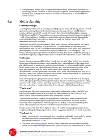 Programmatic Marketing: Beyond RTB Understanding the new programmatic direct landscape Page 39
All rights reserved. No part of this publication may be reproduced or transmitted in any form or by any means, electronic or mechanical, including photocopy, recording or any information storage
and retrieval system, without prior permission in writing from the publisher. Copyright © Econsultancy.com Ltd 2013
 Newly emergent data for page scoring (measuring viewability, ad adjacency, relevance, etc.)
increasingly become embedded in research and planning tools, further segmenting premium
inventory from exchange-based remnant inventory. Companies such as Moat and Evidon
collect such data.
6.2. Media planning
Current paradigm
According to recent research by industry journal Digiday and Bionic Advertising Systems , 76% of
agencies report using Microsoft Excel as their primary planning software, with MediaVisor
running a distant second with around 10% market share. Complicated digital plans require a
flexible format, and 89% of agency planners report spending more than an hour per day in Excel
– with 35% spending over four hours every day in the software. Plans are created manually in
Excel, pitched in PowerPoint, sold over phone and email, and deals are signed with PDF
documents – or even fax machines.
While ironic, the highly manual process of digital media planning and buying today has created
the opening for the ascendancy of programmatic RTB, whose obvious efficiencies appeal to
marketers who want the lion’s share of their media budgets spent on the media itself, rather than
planning (which the same study indicated might cost between 8-12% of a campaign’s total
budget). The legacy paradigm offers scant ability to leverage data-driven insights for planning, as
much historical pricing and performance data is stored on different systems, and not centralised.
Challenges
Because they are compensated by the hour (mostly on a cost-plus billing model), large agencies
have a perverse incentive to change. Agencies make money on complicated media engagements
that take hundreds of hours to plan, and this dynamic has led to a labour model in which younger,
largely inexperienced and lower-paid media planners work long hours to execute plans. While
large agencies benefit from this model, small- to mid-sized agencies, many of which get
remunerated on a percentage-of-spend or flat rate model, suffer margin degradation from lack of
efficiency. At this time, choices for demand-side platforms are relatively limited, and agencies are
challenged culturally to adopt new web-based tools.
From a tools perspective, programmatic direct adoption has been severely limited by the legacy,
server-side agency operating systems upon which they depend for order management and billing.
Agencies want a single, seamless ‘operating system’ that includes programmatic direct planning
tools, but are hesitant to adopt solutions that do not integrate with their legacy software.
What’s next?
For the demand side, programmatic direct technologies are looking to replace Excel with web-
based planning tools that centralise workflow, and also connect to the rest of the tools in an
agency’s stack, such as the ad server and order management systems.
Agency clients are rapidly adopting new programmatic technologies, and starting to build in-
house media practices by taking advantage of SaaS model applications. While this is almost
exclusively on the programmatic RTB side, agencies are starting to feel pressure to bring their
clients other programmatic solutions that offer transparency and cost efficiency.
Smaller agencies with data-driven digital practices will lead the charge in programmatic direct
adoption, and large holding company shops will not engage in a significant way for 18-24 months.
Watch out for
 Legacy systems acquire a programmatic direct technology and quickly prove model by linking
their large demand-side customers directly to publisher inventory via application
programmatic interfaces (APIs).
 The Sutton Pivot (see Section 2) is realised. If a big supply-side platform (SSP) can quickly
modify its offering to enable publishers more granular control over direct channels, its strong
 