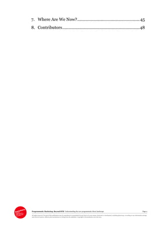 Programmatic Marketing: Beyond RTB Understanding the new programmatic direct landscape Page 4
All rights reserved. No part of this publication may be reproduced or transmitted in any form or by any means, electronic or mechanical, including photocopy, recording or any information storage
and retrieval system, without prior permission in writing from the publisher. Copyright © Econsultancy.com Ltd 2013
7. Where Are We Now?......................................................45
8. Contributors...................................................................48
 