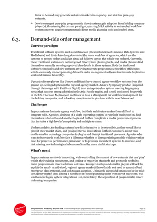 Programmatic Marketing: Beyond RTB Understanding the new programmatic direct landscape Page 40
All rights reserved. No part of this publication may be reproduced or transmitted in any form or by any means, electronic or mechanical, including photocopy, recording or any information storage
and retrieval system, without prior permission in writing from the publisher. Copyright © Econsultancy.com Ltd 2013
links to demand may generate out-sized market share quickly, and sideline pure-play
entrants.
 Newly emergent pure-play programmatic direct systems gain adoption from holding company
player(s), threatening the current paradigm, spurring M&A activity as entrenched workflow
systems move to acquire programmatic direct media planning tools and embed them.
6.3. Demand-side order management
Current paradigm
Traditional software systems such as Mediaocean (the combination of Donovan Data Systems and
Mediabank) and Strata have long dominated the inner workflow of agencies, which use the
systems to process orders and align actual ad delivery versus that which was ordered. Currently,
these traditional systems are not integrated directly into planning tools, and media planners find
themselves manually entering approved plan details in these systems. Both the traditional
software companies and new entrants are trying to create programmatic workflow efficiencies
which seamlessly connect planning data with order management software to eliminate duplicative
work and manual data entry.
Upstart software players like Centro and Bionic have created agency workflow systems from the
ground up, seeing adoption in the regional agency market. Adslot’s Symphony product (acquired
through the merger with Facilitate Digital) is an enterprise-class system meeting large agency
needs that has seen strong adoption in the Asia-Pacific region, and is well positioned for growth
in the US. That said, Mediaocean continues to have a stranglehold on workflow management for
the holding companies, and is looking to modernise its platform with its new Prisma tool.
Challenges
Legacy systems dominate agency workflow, but their architecture makes them difficult to
integrate with. Agencies, desirous of a single ‘operating system’ to run their businesses on, find
themselves reluctant to add another login and further complicate a media procurement process
that includes a high level of complexity and multiple systems.
Understandably, the leading systems have little incentive to be extensible, as they would like to
protect their market share, and provide internal innovations for their customers, rather than
enable smaller technology companies to plug in and disrupt traditional processes. Agencies who
want to innovate in workflow face a dilemma: whether to disrupt existing models with innovation
now, for perceived performance gains later; or to pressure incumbent systems to innovate, and
risk missing new technological advances offered by more nimble startups.
What’s next?
Legacy systems are slowly innovating, while controlling the amount of new entrants that can ‘play’
within their existing ecosystems, and looking to create the standards and protocols needed to
make programmatic direct solutions universal. Younger startups and smaller players will look to
exploit the small- to mid-sized, regional agency market (those that do not need or cannot afford
enterprise-class systems), and look to gain adoption. Ultimately, successful innovation in the mid-
tier agency market (and among a handful of in-house planning teams from direct marketers) will
lead to more legacy system integrations – or, more likely, the acquisition of programmatic direct
technology companies.
 