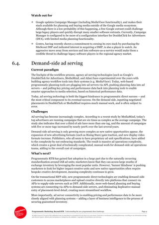 Programmatic Marketing: Beyond RTB Understanding the new programmatic direct landscape Page 41
All rights reserved. No part of this publication may be reproduced or transmitted in any form or by any means, electronic or mechanical, including photocopy, recording or any information storage
and retrieval system, without prior permission in writing from the publisher. Copyright © Econsultancy.com Ltd 2013
Watch out for
 Google updates Campaign Manager (including MediaVisor functionality), and makes their
stack available for planning and buying media outside of the Google media ecosystem.
Although there is a low probability of this happening, a free Google entrant could challenge
large legacy players and quickly disrupt many smaller software entrants. Currently, Campaign
Manager is configured to be more of a configuration interface for DoubleClick for Advertisers
(DFA), with limited media planning functionality.
 Centro, having recently shown a commitment to owning its own stack by purchasing the
SiteScout DSP and indicated interest in acquiring a DMP, is also a player to watch. An
aggressive move away from services and into software-as-a-service would make them a
credible threat to challenge legacy software players in the regional agency market.
6.4. Demand-side ad serving
Current paradigm
The linchpin of the workflow process, agency ad serving technologies (such as Google’s
DoubleClick for Advertisers, MediaMind, and Atlas) have experimented over the years with
building agency workflow tools into their systems (e.g. MediaVisor). Today, web-based
programmatic planning tools are plugging into ad servers via API, pushing planning data into ad
servers – and pulling key pricing and performance data back into planning tools to enable
smarter approaches to media selection, based on historical performance data.
Today, ad serving technology is both the biggest hindrance to programmatic direct success – and
the most critical component to its eventual success. On the demand side, inputting negotiated
placements in DoubleClick or MediaMind requires much manual work, and is often subject to
error.
Challenges
Ad serving has become increasingly complex. According to a recent study by MediaMind, today’s
top advertisers are running campaigns that are six times as complex as the average campaign. The
study also indicates that over a third of ads have more than one tag, and the amount of campaigns
with five or more tags increased by nearly 500% over the last several years.
Demand-side ad serving is only growing more complex as new native opportunities appear, the
expansion of new advertising formats (such as Rising Stars) gain traction, and new display video
formats increase. Publishers, who all seem to have proprietary ad unit specifications, have added
to the complexity by not embracing standards. The result is massive ad operations complexity,
which creates a great deal of technically complicated, manual work for demand-side ad operations
teams, adding to the overall cost of campaigns.
What’s next?
Programmatic RTB has gained fast adoption in a large part due to the naturally occurring
standardisation around IAB ad units; marketers know that they can access large swaths of
exchange inventory by leveraging the most popular units. However, ‘banner blindness’ is pushing
marketers to look for higher impact creative units and new native opportunities often require
bespoke creative development, meaning complexity continues to grow.
On the transactional RFP side, new programmatic direct technologies are enabling demand-side
customers to access marketplaces and upload creative directly into platforms that connect via
APIs to supply-side servers such as DFP. Additionally, more web-based planning and buying
systems are connecting via APIs to demand-side servers, and eliminating duplicative manual
entry of placement-level detail, creating more streamlined workflow.
More importantly, ad server connectivity is enabling pricing and performance data to be more
closely aligned with planning systems – adding a layer of business intelligence to the process of
securing guaranteed inventory.
 