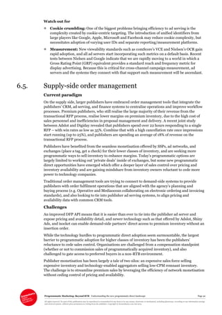Programmatic Marketing: Beyond RTB Understanding the new programmatic direct landscape Page 42
All rights reserved. No part of this publication may be reproduced or transmitted in any form or by any means, electronic or mechanical, including photocopy, recording or any information storage
and retrieval system, without prior permission in writing from the publisher. Copyright © Econsultancy.com Ltd 2013
Watch out for
 Cookie crumbling: One of the biggest problems bringing efficiency to ad serving is the
complexity created by cookie-centric targeting. The introduction of unified identifiers from
large players like Google, Apple, Microsoft and Facebook may reduce cookie complexity, but
necessitates adoption of varying user IDs and separate reporting/measurement platforms.
 Measurement: New viewability standards such as comScore’s VCE and Nielsen’s OCR gain
rapid adoption, and all ad servers start incorporating such metrics on a default basis. Recent
tests between Nielsen and Google indicate that we are rapidly moving to a world in which a
Gross Rating Point (GRP) equivalent provides a standard reach and frequency metric for
display advertising. Because this is critical for cross-channel campaign measurement, ad
servers and the systems they connect with that support such measurement will be ascendant.
6.5. Supply-side order management
Current paradigm
On the supply side, larger publishers have embraced order management tools that integrate the
publishers’ CRM, ad serving, and finance systems to centralise operations and improve workflow
processes. Premium publishers, who still realise the large majority of their revenue from the
transactional RFP process, realise lower margins on premium inventory, due to the high cost of
sales personnel and inefficiencies in proposal management and delivery. A recent joint study
between Adslot and Digiday revealed that publishers spend over 22 hours responding to a single
RFP – with win rates as low as 35%. Combine that with a high cancellation rate once impressions
start running (up to 25%), and publishers are spending an average of 18% of revenue on the
transactional RFP process.
Publishers have benefited from the seamless monetisation offered by SSPs, ad networks, and
exchanges (place a tag, get a check) for their lower classes of inventory, and are seeking more
programmatic ways to sell inventory to enhance margins. Today’s programmatic options are
largely limited to working out ‘private deals’ inside of exchanges, but some new programmatic
direct opportunities have emerged which offer a deeper layer of sales control over pricing and
inventory availability and are gaining mindshare from inventory owners reluctant to cede more
power to technology companies.
Traditional order management tools are trying to connect to demand-side systems to provide
publishers with order fulfilment operations that are aligned with the agency’s planning and
buying process (e.g. Operative and Mediaocean collaborating on electronic ordering and invoicing
standards), and also looking to tie into publisher ad serving systems, to align pricing and
availability data with common CRM tools.
Challenges
An improved DFP API means that it is easier than ever to tie into the publisher ad server and
expose pricing and availability detail, and newer technology such as that offered by Adslot, Shiny
Ads, and isocket can enable demand-side partners’ direct access to premium inventory without an
insertion order.
While the technology hurdles to programmatic direct adoption seem surmountable, the largest
barrier to programmatic adoption for higher classes of inventory has been the publishers’
reluctance to cede sales control. Organisations are challenged from a compensation standpoint
(whether or not to commission sales of programmatically acquired inventory), and also
challenged to gate access to preferred buyers in a non-RTB environment.
Publisher monetisation has been largely a tale of two silos: an expensive sales force selling
expensive inventory and technology-enabled aggregators selling low-CPM remnant inventory.
The challenge is to streamline premium sales by leveraging the efficiency of network monetisation
without ceding control of pricing and availability.
 