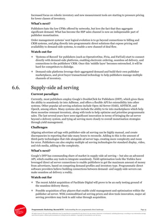 Programmatic Marketing: Beyond RTB Understanding the new programmatic direct landscape Page 43
All rights reserved. No part of this publication may be reproduced or transmitted in any form or by any means, electronic or mechanical, including photocopy, recording or any information storage
and retrieval system, without prior permission in writing from the publisher. Copyright © Econsultancy.com Ltd 2013
Increased focus on robotic inventory and new measurement tools are starting to pressure pricing
for lower classes of inventory.
What’s next?
Publishers hate the low CPMs offered by networks, but love the fact that they aggregate
significant demand. What has become the SSP sales channel is now an indispensable part of
publisher monetisation.
Order management systems’ next logical evolution is to go beyond connections to billing and
CRM systems, and plug directly into programmatic direct solutions that expose pricing and
availability to demand-side systems, to enable a new channel of deal flow.
Watch out for
 ‘Systems of Record’ for publishers (such as OperativeOne, Fivia, and FatTail) start to connect
directly with demand-side platforms, enabling electronic ordering, seamless ad delivery, and
connections to the publishers’ CRM. Once this ‘middle layer’ becomes entrenched, it will be
hard for competitors to dislodge.
 Demand-side platforms leverage their aggregated demand and build their own publisher
marketplaces, and pivot buyer transactional technology to help publishers manage multiple
channels of inventory.
6.6. Supply-side ad serving
Current paradigm
Currently, most publishers employ Google’s DoubleClick for Publishers (DFP), which gives them
the ability to seamlessly tie into AdSense, and offers a flexible API for extensibility into other
systems. Other popular ad serving solutions include Open Ad Server (OAS), ADTECH, and
OpenX, among others. Many systems also include the ability to tie into marketplaces which help
them monetise remnant inventory, along with tools to help optimise and prioritise programmatic
sales. The last several years have seen significant innovation in terms of bringing the ad server
beyond a delivery system, and tying ad serving more closely to overall monetisation strategies
through yield management.
Challenges
Aligning advertiser ad tags with publisher-side ad serving can be highly manual, and create
discrepancies in reporting that take many hours to reconcile. Adding to this is the amount of
third-party technologies that ride alongside ad server tags, creating more complexity and room
for error. Publishers can also employ multiple ad serving technologies for standard display, video,
and rich media, adding to the complexity.
What’s next?
Google’s DFP has commanding share of market in supply-side ad serving – but also an advanced
API, which enables any tools to integrate seamlessly. Yield optimisation tools like Yieldex have
leveraged direct ad server connections to enable publishers to get the maximum amount of money
from advertisers, based on competing demand profiles and inventory type. Programmatic direct
software providers believe building connections between demand- and supply-side servers can
make seamless ad delivery a reality.
Watch out for
 The recent Adslot acquisition of Facilitate Digital will prove to be an early testing ground of
the seamless delivery theory.
 Possible acquisition of key players that enable yield management and optimisation within the
publisher ad server. With commoditised ad serving prices and slow tools innovation, major ad
serving providers may look to add value through acquisition.
 