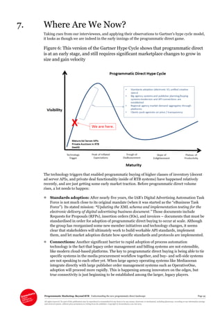 Programmatic Marketing: Beyond RTB Understanding the new programmatic direct landscape Page 45
All rights reserved. No part of this publication may be reproduced or transmitted in any form or by any means, electronic or mechanical, including photocopy, recording or any information storage
and retrieval system, without prior permission in writing from the publisher. Copyright © Econsultancy.com Ltd 2013
7. Where Are We Now?
Taking cues from our interviewees, and applying their observations to Gartner’s hype cycle model,
it looks as though we are indeed in the early innings of the programmatic direct game.
Figure 6: This version of the Gartner Hype Cycle shows that programmatic direct
is at an early stage, and still requires significant marketplace changes to grow in
size and gain velocity
The technology triggers that enabled programmatic buying of higher classes of inventory (decent
ad server APIs, and private deal functionality inside of RTB systems) have happened relatively
recently, and are just getting some early market traction. Before programmatic direct volume
rises, a lot needs to happen:
 Standards adoption: After nearly five years, the IAB’s Digital Advertising Automation Task
Force is not much close to its original mandate (when it was started as the “eBusiness Task
Force”). Its stated mission: “Updating the XML schema and implementation testing for the
electronic delivery of digital advertising business document.” Those documents include
Requests for Proposals (RFPs), insertion orders (IOs), and invoices – documents that must be
standardised in order for adoption of programmatic direct buying to occur at scale. Although
the group has reorganised some new member initiatives and technology changes, it seems
clear that stakeholders will ultimately work to build workable API standards, implement
them, and let market adoption dictate how specific standards and protocols are implemented.
 Connections: Another significant barrier to rapid adoption of process automation
technology is the fact that legacy order management and billing systems are not extensible,
like modern cloud-based platforms. The key to programmatic direct buying is being able to tie
specific systems in the media procurement workflow together, and buy- and sell-side systems
are not speaking to each other yet. When large agency operating systems like Mediaocean
integrate directly with large publisher order management systems such as OperativeOne,
adoption will proceed more rapidly. This is happening among innovators on the edges, but
true connectivity is just beginning to be established among the larger, legacy players.
 