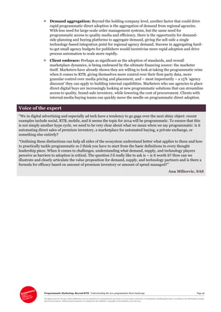 Programmatic Marketing: Beyond RTB Understanding the new programmatic direct landscape Page 46
All rights reserved. No part of this publication may be reproduced or transmitted in any form or by any means, electronic or mechanical, including photocopy, recording or any information storage
and retrieval system, without prior permission in writing from the publisher. Copyright © Econsultancy.com Ltd 2013
 Demand aggregation: Beyond the holding company level, another factor that could drive
rapid programmatic direct adoption is the aggregation of demand from regional agencies.
With less need for large-scale order management systems, but the same need for
programmatic access to quality media and efficiency, there is the opportunity for demand-
side planning and buying platforms to aggregate demand, giving the sell-side a single
technology-based integration point for regional agency demand. Success in aggregating hard-
to-get small agency budgets for publishers would incentivise more rapid adoption and drive
process automation to scale more rapidly.
 Client embrace: Perhaps as significant as the adoption of standards, and overall
marketplace dynamics, is being embraced by the ultimate financing source: the marketer
itself. Marketers have already shown they are willing to look at taking the programmatic reins
when it comes to RTB, giving themselves more control over their first-party data, more
granular control over media pricing and placement, and – most importantly – a 15% ‘agency
discount’ they can apply to building internal capabilities. Marketers who use agencies to place
direct digital buys are increasingly looking at new programmatic solutions that can streamline
access to quality, brand-safe inventory, while lowering the cost of procurement. Clients with
internal media buying teams can quickly move the needle on programmatic direct adoption.
Voice of the expert
“We in digital advertising and especially ad tech have a tendency to go gaga over the next shiny object: recent
examples include social, RTB, mobile, and it seems the topic for 2014 will be programmatic. To ensure that this
is not simply another hype cycle, we need to be very clear about what we mean when we say programmatic: is it
automating direct sales of premium inventory, a marketplace for automated buying, a private exchange, or
something else entirely?
“Outlining these distinctions can help all sides of the ecosystem understand better what applies to them and how
to practically tackle programmatic so I think you have to start from the basic definitions in every thought
leadership piece. When it comes to challenges, understanding what demand, supply, and technology players
perceive as barriers to adoption is critical. The question I’d really like to ask is – is it worth it? How can we
illustrate and clearly articulate the value proposition for demand, supply, and technology partners and is there a
formula for efficacy based on amount of premium inventory or amount of spend managed?”
Ana Milicevic, SAS
 