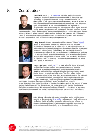 Programmatic Marketing: Beyond RTB Understanding the new programmatic direct landscape Page 48
All rights reserved. No part of this publication may be reproduced or transmitted in any form or by any means, electronic or mechanical, including photocopy, recording or any information storage
and retrieval system, without prior permission in writing from the publisher. Copyright © Econsultancy.com Ltd 2013
8. Contributors
Andy Atherton is SVP at AppNexus, the world leader in real-time
advertising technology, where he is driving delivery of innovative new
technology for programmatic direct. Andy is also spearheading the
development of the AppNexus office in San Francisco, where he is based. A
well-known and respected executive in digital advertising, Andy previously
spent four years as COO and cofounder of Brand.net, a pioneer in
programmatic reserve technology and leading digital media buying solution
for top brands. Prior to Brand.net, he was Vice President of Pricing & Yield
Management for Yahoo!, responsible for maximizing monetisation of a global portfolio of display
inventory worth $2 billion annually. Prior to Yahoo!, Atherton was president and co-founder of
Optivo, a venture-backed startup that developed price optimisation software for ecommerce
retailers. Andy received a B.S. in Mechanical Engineering from M.I.T.
Doug Burke is General Manager and Chief Revenue Officer of FatTail,
where he is responsible for sales, corporate strategy and business
development, marketing and recruiting. FatTail is a leading provider of
software to help online publishers price, plan and sell premium guaranteed
inventory. Prior to joining FatTail, Doug was a Managing Director in
investment banking in the software and media verticals at Morgan Joseph &
Co., Tucker Anthony Sutro and Montgomery & Co., where he specialised in
working with entrepreneurs in online media. Doug holds a BA with honors
in Economics and German from Dartmouth and an MBA from the Amos
Tuck School at Dartmouth.
Robert Burkhart joined STRATA in 2004 where he served as Director,
Business Development and led the product management team that
engineered development of STRATA’s digital platform for agencies.
“STRATA has always been an industry leader and we are proud of our
digital product, it truly is second to none.” Burkhart led the project
management teams to also build out STRATA’s digital outdoor and National
TV buying platforms along with modifying the architecture approach to
leverage high volume cloud computing. Burkhart definitely knows what
agencies are looking for, having spent the better part of two decades in strategic
media/advertising information technology. A former Senior Vice President and Director of Media
Systems for Universal McCann, he developed and supported strategic systems for all media
disciplines across the country. He continues that leadership with STRATA where he represents
the company on some of the top industry committees including IAB, ANA, 4A’s and the TVB.
Sean Cotton is Interactive Director at one of the fastest growing media
agencies in North America, True Media. He has worked closely with many of
the leading digital technology companies in the marketing industry to
advance the implementation programmatic solutions for agencies in the
areas of search marketing, display advertising and online video.
 