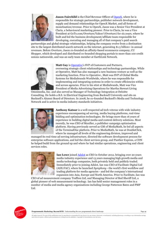 Programmatic Marketing: Beyond RTB Understanding the new programmatic direct landscape Page 49
All rights reserved. No part of this publication may be reproduced or transmitted in any form or by any means, electronic or mechanical, including photocopy, recording or any information storage
and retrieval system, without prior permission in writing from the publisher. Copyright © Econsultancy.com Ltd 2013
Jason Fairchild is the Chief Revenue Officer of OpenX, where he is
responsible for strategic partnerships, publisher network development,
supply and demand relationships for OpenX Market, and all forms of
monetisation/revenue. Prior to OpenX, Jason was a Senior Vice President at
Claria, a behavioural marketing pioneer. Prior to Claria, he was a Vice
President at GoTo.com/Overture/Yahoo! (Overture) for six years, where he
built and led the business development/affiliate team responsible for
developing, executing and managing all of that company’s paid search
partnerships and global strategic relationships, helping the company evolve from a destination
site to the largest distributed search network on the internet, generating $1.5 billion+ in annual
revenues. Before Overture, Jason co-founded an affinity-based ecommerce company, CU
Shopper, which developed and distributed co-branded shopping portals to more than 100 credit
unions nationwide, and was an early team member at EarthLink Network.
Matt Gay is Operative’s SVP of Customers and Partners,
overseeing strategic client relationships and technology partnerships. While
at Operative, Matt has also managed a new business venture as well as the
marketing function. Prior to Operative , Matt was SVP of Global Media
Systems for Mediabrands Worldwide, where he was responsible for
implementing and integrating systems in order to create efficiencies within
and across agencies. Prior to his stint at Mediabrands, Matt was Vice
President of Media Advertising Operations for Martha Stewart Living
Omnimedia, Inc. and also served as Manager of Technology Integration at Deloitte
Consulting. He holds a B.S. in Electrical Engineering from Bucknell University and sits on
Bucknell’s Alumni Board of Directors. In 2008, he co-founded Bucknell’s Media and Technology
Network and is active in media industry standards initiatives.
Anthony Katsur is a well-respected ad tech veteran with wide industry
experience encompassing ad serving, media buying platforms, real-time
bidding and optimisation technologies. He brings more than 16 years of
experience in building digital media and content delivery solutions. Most
recently, he was CEO of Maxifier, a publisher campaign optimisation
platform. Having previously served as GM of MediaMath, he led all aspects
of the TerminalOne platform. Prior to MediaMath, he was at DoubleClick,
where he managed all levels of the engineering division, improved and
managed its real-time ad serving infrastructure, directed the software development process for
enterprise software applications, and led the client services group, and Panther Express, a CDN
he helped build from the ground up and where he had similar operations, engineering and client
services roles.
Ian Lowe joined Adslot as CEO in October 2012, bringing over 20 years
media industry experience and 13 years managing high growth media and
media technology companies, both privately held and publicly traded.
Immediately prior to joining Adslot, Ian was CEO of Facilitate Digital Ltd
(ASX:FAC), where he launched Symphony - the world’s first workflow and
trading platform for media agencies - and led the company’s international
expansion into Asia, Europe and North America. Prior to Facilitate, Ian was
CEO of ad measurement company Traffion Ltd, and Managing Director of Red Sheriff Ltd, a
global pioneer of web measurement technology. Ian has held senior management roles in a
number of media and media agency organisations including George Patterson Bates and PMP
Ltd.
 