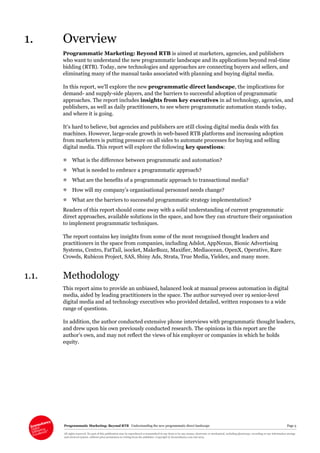 Programmatic Marketing: Beyond RTB Understanding the new programmatic direct landscape Page 5
All rights reserved. No part of this publication may be reproduced or transmitted in any form or by any means, electronic or mechanical, including photocopy, recording or any information storage
and retrieval system, without prior permission in writing from the publisher. Copyright © Econsultancy.com Ltd 2013
1. Overview
Programmatic Marketing: Beyond RTB is aimed at marketers, agencies, and publishers
who want to understand the new programmatic landscape and its applications beyond real-time
bidding (RTB). Today, new technologies and approaches are connecting buyers and sellers, and
eliminating many of the manual tasks associated with planning and buying digital media.
In this report, we’ll explore the new programmatic direct landscape, the implications for
demand- and supply-side players, and the barriers to successful adoption of programmatic
approaches. The report includes insights from key executives in ad technology, agencies, and
publishers, as well as daily practitioners, to see where programmatic automation stands today,
and where it is going.
It’s hard to believe, but agencies and publishers are still closing digital media deals with fax
machines. However, large-scale growth in web-based RTB platforms and increasing adoption
from marketers is putting pressure on all sides to automate processes for buying and selling
digital media. This report will explore the following key questions:
 What is the difference between programmatic and automation?
 What is needed to embrace a programmatic approach?
 What are the benefits of a programmatic approach to transactional media?
 How will my company’s organisational personnel needs change?
 What are the barriers to successful programmatic strategy implementation?
Readers of this report should come away with a solid understanding of current programmatic
direct approaches, available solutions in the space, and how they can structure their organisation
to implement programmatic techniques.
The report contains key insights from some of the most recognised thought leaders and
practitioners in the space from companies, including Adslot, AppNexus, Bionic Advertising
Systems, Centro, FatTail, isocket, MakeBuzz, Maxifier, Mediaocean, OpenX, Operative, Rare
Crowds, Rubicon Project, SAS, Shiny Ads, Strata, True Media, Yieldex, and many more.
1.1. Methodology
This report aims to provide an unbiased, balanced look at manual process automation in digital
media, aided by leading practitioners in the space. The author surveyed over 19 senior-level
digital media and ad technology executives who provided detailed, written responses to a wide
range of questions.
In addition, the author conducted extensive phone interviews with programmatic thought leaders,
and drew upon his own previously conducted research. The opinions in this report are the
author’s own, and may not reflect the views of his employer or companies in which he holds
equity.
 
