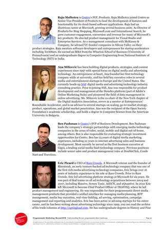 Programmatic Marketing: Beyond RTB Understanding the new programmatic direct landscape Page 50
All rights reserved. No part of this publication may be reproduced or transmitted in any form or by any means, electronic or mechanical, including photocopy, recording or any information storage
and retrieval system, without prior permission in writing from the publisher. Copyright © Econsultancy.com Ltd 2013
Raju Malhotra is Centro’s SVP, Products. Raju Malhotra joined Centro as
Senior Vice President of Products to lead the development of features and
functionality for its cloud-based software applications. Raju had an
illustrious career at Microsoft, growing several business units. As Director of
Products for Bing Shopping, Microsoft.com and International Search, he
grew customer engagement, conversion and revenue for many of Microsoft’s
key products. He also led product management for Visual Studio and
Enterprise Services. As a management consultant with McKinsey &
Company, he advised VC-funded companies in Silicon Valley on their
product strategies. Raju mentors software developers and entrepreneurs for startup accelerators
including TechStars. He earned an MBA from the Wharton School of Business (University of
Pennsylvania) and an undergraduate degree in Computer Engineering from National Institute of
Technology (NIT) in India.
Ana Milicevic has been building digital products, strategies, and content
experiences since 1997 with special focus on digital media and advertising
technology. An entrepreneur at heart, Ana founded her first technology
company while at university, and has held key executive roles in several
media and entertainment startups in Europe and the United States. She
currently heads up SAS’ digital media and advertising technology industry
consulting practice. Prior to joining SAS, Ana was responsible for product
development and management of the Demdex platform (part of Adobe’s
Online Marketing Suite) and pioneered the field of data management in
online advertising. Ms. Milicevic is the co-chair of the New York chapter of
the Digital Analytics Association, serves as a mentor at Entrepreneurs’
Roundtable Accelerator, and is an advisor to several startups on scaling, go-to-market strategy,
product, operations, and global market penetration. Ana was the recipient of the Open Society
Foundation’s academic scholarship, and holds a degree in Computer Science from the American
University in Bulgaria.
Ben Pashman is Centro’s SVP of Business Development. Ben Pashman
leads the company’s strategic partnerships with emerging media technology
companies in the areas of video, social, mobile and digital out-of-home,
among others. Ben is also responsible for evaluating strategic investment
opportunities for Centro. Ben has 15 years of digital media marketing
experience, including 10 years in internet advertising sales and business
development. Most recently he served as the first business executive at
Gigya, a leading social media SaaS technology company. Previous positions
include senior sales and product management roles at DoubleClick, Conde
Nast and Travelzoo.
Eric Picard is CEO of Rare Crowds. A Microsoft veteran and the founder of
Bluestreak, an early venture-backed ad technology company that was one of
the first rich media advertising technology companies, Eric brings over 16
years of industry experience to his role at Rare Crowds. Prior to Rare
Crowds, Eric led advertising platform strategy at Microsoft for six years. He
was part of deal teams on all ad technology acquisitions between 2004 and
2007, including Massive, Screen Tonic, AdECN, and aQuantive. In 2010 Eric
left Microsoft to become Chief Product Officer at TRAFFIQ, where he led
product management and engineering. He was responsible for their programmatic direct media
management products that provided a unified interface for managing media planning, RFP
management, media buy execution, real-rime bidding, ad serving, optimisation, campaign
management and reporting and analytics. Eric has been active in advising startups for his entire
career, and he has been writing about advertising technology since 1999, you can read the archive
of his trade columns at http://springload.com. He has undergraduate degrees in History and Fine
 