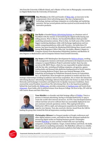 Programmatic Marketing: Beyond RTB Understanding the new programmatic direct landscape Page 51
All rights reserved. No part of this publication may be reproduced or transmitted in any form or by any means, electronic or mechanical, including photocopy, recording or any information storage
and retrieval system, without prior permission in writing from the publisher. Copyright © Econsultancy.com Ltd 2013
Arts from the University of Rhode Island, and a Master of Fine Arts in Photography concentrating
on Digital Media from the University of Cincinnati.
Roy Pereira is the CEO and founder of Shiny Ads, an innovator in the
programmatic direct advertising space. Roy has a background in
technology startups and large companies as a technology and marketing
executive. He has several patents and has received several awards for his
innovative products.
Joe Pych co-founded Bionic Advertising Systems as a business unit of
NextMark with the mission of streamlining the digital media buying and
selling process. Prior to Bionic, Joe founded NextMark which provides
marketing automation systems. Prior to that, Joe built some of the world’s
biggest marketing databases while with Exchange Applications and two
mobile computing platforms while with Travelers. Joe holds three US
patents, has been awarded the Marketing EDGE Rising Stars Award, and is
among BtoB Magazine’s Who’s Who List. Joe holds a Master’s Degree in
Computer Science from Rensselaer Polytechnic Institute and Bachelor of
Arts Degrees in Mathematics and in Computer Science from Cornell University.
Jay Sears is SVP Marketplace Development for Rubicon Project, working
with management, business unit heads and business development across the
company to expand Rubicon Project’s potential market. Sears has also
served as GM, REVV Buyer, where he was responsible for global relations
with the buy side, including ad holding companies, ad agencies, agency
trading desks and demand side platforms headquartered in North America
Prior to joining Rubicon Project, Sears was General Manager of the
PulsePoint Ad Exchange for PulsePoint (formerly known as ContextWeb,
Inc.). At PulsePoint, Sears brought new products to market and drove key
strategic relationships resulting in audience and revenue acquisition. He co-chairs the Interactive
Advertising Bureau’s Advertising Technology Advisory Board and is the former co-chair of the Ad
Networks and Exchanges Committee and helped write its Quality Assurance Guidelines. Sears
received the 2009 President Award from The Advertising Club. He is the hyperlocal publisher
behind the local media site MyRye.com, provides commentary at JaySears.com and tweets from
@jaysears. Sears holds a BA in political science from Kenyon College. He lives in Rye, NY with his
wife Lauren Rosen and their three boys.
Tom Shields is co-founder and chief strategy officer of Yieldex. Tom is a
pioneer in internet advertising, having co-founded NetGravity in 1995 to
create the world’s first internet ad servers. As CTO, Tom developed mission-
critical real-time ad server software that was successfully deployed at over
300 customer network operations centres. This rapid growth led to
NetGravity’s IPO in 1998, and subsequent acquisition by DoubleClick in
1999 for over $500m. Tom also received a Service Award from the IAB for
leading the group that created the first ad impression counting standards.
Christopher Skinner is a frequent speaker at Google conferences and
other digital industry events, and believes that the dominant methods for
measuring digital media are limiting business growth. Christopher
founded MakeBuzz in 2001 and has worked with over 250 leading
companies, including Vodafone, Target, United Airlines and Oreck. He holds
three patents in marketing automation. His MakeBuzz software is a reliable,
simple and affordable profit optimisation platform that helps business seek
 