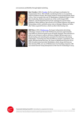 Programmatic Marketing: Beyond RTB Understanding the new programmatic direct landscape Page 52
All rights reserved. No part of this publication may be reproduced or transmitted in any form or by any means, electronic or mechanical, including photocopy, recording or any information storage
and retrieval system, without prior permission in writing from the publisher. Copyright © Econsultancy.com Ltd 2013
out maximum profitability through digital marketing.
Ben Trenda is CRO of isocket, the first and largest marketplace for
programmatic direct. After initially considering isocket as an acquisition
target for Rubicon Project, Ben joined isocket to launch programmatic direct
in 2011. Prior to isocket, Ben was VP Marketplace at Rubicon Project. Under
Ben’s leadership, Rubicon launched one of the world’s largest RTB
platforms, and developed the first private exchanges for several major
publishers. Before Rubicon, Ben served as VP of Global Alliances and Agency
Partnerships at AOL, and held various roles in Strategic Alliances at Yahoo
after Yahoo acquired Overture, which was Ben’s third startup role.
Bill Wise is CEO of Mediaocean, the largest independent advertising
technology company in the world. Mediaocean processes approximately
$130 billion in annual ad spend across all media channels, from television to
print to out-of-home to radio to all forms of digital. Bill has spent over a
decade leading and unleashing the potential of revolutionary advertising
technologies, overseeing more than $3 billion in mergers, acquisitions, and
public offerings during that time. He comes to Mediaocean from his role as
CEO of media systems provider MediaBank, which, along with Donovan
Data Systems/DDS, was one of Mediaocean’s two founding companies. Bill
was named Ernst & Young Entrepreneur of the Year for Technology in 2013.
 