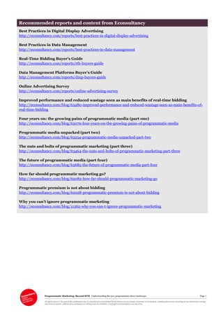 Programmatic Marketing: Beyond RTB Understanding the new programmatic direct landscape Page 7
All rights reserved. No part of this publication may be reproduced or transmitted in any form or by any means, electronic or mechanical, including photocopy, recording or any information storage
and retrieval system, without prior permission in writing from the publisher. Copyright © Econsultancy.com Ltd 2013
Recommended reports and content from Econsultancy
Best Practices in Digital Display Advertising
http://econsultancy.com/reports/best-practices-in-digital-display-advertising
Best Practices in Data Management
http://econsultancy.com/reports/best-practices-in-data-management
Real-Time Bidding Buyer’s Guide
http://econsultancy.com/reports/rtb-buyers-guide
Data Management Platforms Buyer’s Guide
http://econsultancy.com/reports/dmp-buyers-guide
Online Advertising Survey
http://econsultancy.com/reports/online-advertising-survey
Improved performance and reduced wastage seen as main benefits of real-time bidding
http://econsultancy.com/blog/63480-improved-performance-and-reduced-wastage-seen-as-main-benefits-of-
real-time-bidding
Four years on: the growing pains of programmatic media (part one)
http://econsultancy.com/blog/63079-four-years-on-the-growing-pains-of-programmatic-media
Programmatic media unpacked (part two)
http://econsultancy.com/blog/63254-programmatic-media-unpacked-part-two
The nuts and bolts of programmatic marketing (part three)
http://econsultancy.com/blog/63464-the-nuts-and-bolts-of-programmatic-marketing-part-three
The future of programmatic media (part four)
http://econsultancy.com/blog/63685-the-future-of-programmatic-media-part-four
How far should programmatic marketing go?
http://econsultancy.com/blog/62082-how-far-should-programmatic-marketing-go
Programmatic premium is not about bidding
http://econsultancy.com/blog/62028-programmatic-premium-is-not-about-bidding
Why you can’t ignore programmatic marketing
http://econsultancy.com/blog/11362-why-you-can-t-ignore-programmatic-marketing
 