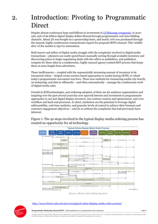 Programmatic Marketing: Beyond RTB Understanding the new programmatic direct landscape Page 8
All rights reserved. No part of this publication may be reproduced or transmitted in any form or by any means, electronic or mechanical, including photocopy, recording or any information storage
and retrieval system, without prior permission in writing from the publisher. Copyright © Econsultancy.com Ltd 2013
2. Introduction: Pivoting to Programmatic
Direct
Despite almost continuous hype and billions in investment in LUMAscape companies, in 2010
only 25% of $9 billion digital display dollars flowed through programmatic real-time bidding
channels. About 5% was bought on a sponsorship basis, and nearly 70% was purchased through
the manual, highly cumbersome transactional request for proposal (RFP) channel. This ‘middle
slice’ of the market is ripe for automation.
Both buyers and sellers of digital media struggle with the complexity involved in digital media
transactions – planners can easily spend hours manually sorting through available inventory and
discovering prices to begin negotiating deals with the sellers or publishers; and publishers
compete for these sales in a cumbersome, highly manual agency-created RFP process that keeps
them at arms-length from advertisers.
These inefficiencies – coupled with the exponentially increasing amount of inventory to be
transacted online – helped create auction-based approaches to media buying (RTB), in which
today’s programmatic movement was born. These new methods for transacting media rely heavily
on technology and data to efficiently – and often automatically – manage the cumbersome work
of digital media sales.
Growth in RTB technologies, and widening adoption of their use for audience segmentation and
targeting over the past several years has now spurred interest and investment in programmatic
approaches to not just digital display inventory, but content creation and optimisation, and even
workflow and back-end processes. In short, marketers see the potential to leverage digital
addressability, real-time analytics, and granular levels of control to achieve their business and
customer engagement objectives – and do so without the complexity that had previously been
inherent.
Figure 1: The 42 steps involved in the typical display media ordering process has
created an opportunity for ad technology
Source: Bionic Advertising Systems1
1 http://www.bionic-ads.com/2011/05/typical-online-display-media-order-process/
 