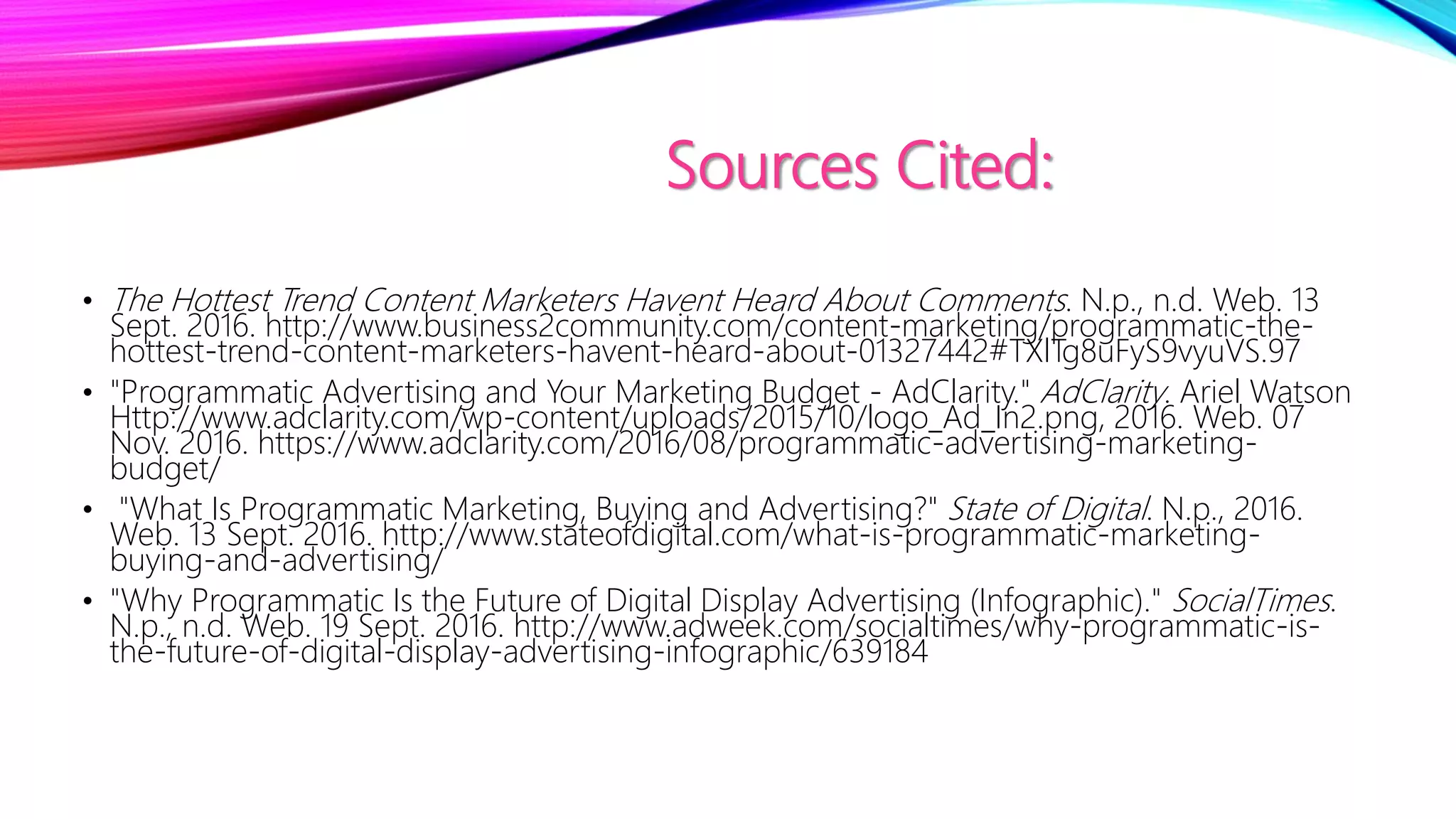 Sources Cited:
• The Hottest Trend Content Marketers Havent Heard About Comments. N.p., n.d. Web. 13
Sept. 2016. http://www.business2community.com/content-marketing/programmatic-the-
hottest-trend-content-marketers-havent-heard-about-01327442#TXlTg8uFyS9vyuVS.97
• "Programmatic Advertising and Your Marketing Budget - AdClarity." AdClarity. Ariel Watson
Http://www.adclarity.com/wp-content/uploads/2015/10/logo_Ad_In2.png, 2016. Web. 07
Nov. 2016. https://www.adclarity.com/2016/08/programmatic-advertising-marketing-
budget/
• "What Is Programmatic Marketing, Buying and Advertising?" State of Digital. N.p., 2016.
Web. 13 Sept. 2016. http://www.stateofdigital.com/what-is-programmatic-marketing-
buying-and-advertising/
• "Why Programmatic Is the Future of Digital Display Advertising (Infographic)." SocialTimes.
N.p., n.d. Web. 19 Sept. 2016. http://www.adweek.com/socialtimes/why-programmatic-is-
the-future-of-digital-display-advertising-infographic/639184
 