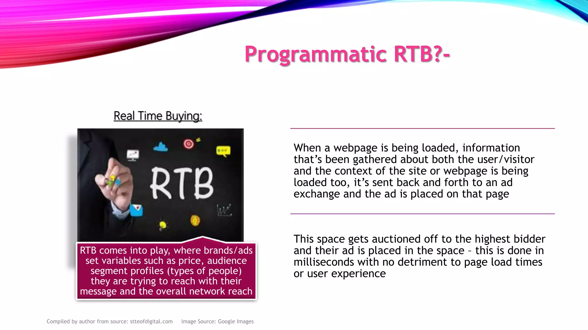 Programmatic RTB?-
RTB comes into play, where brands/ads
set variables such as price, audience
segment profiles (types of people)
they are trying to reach with their
message and the overall network reach
When a webpage is being loaded, information
that’s been gathered about both the user/visitor
and the context of the site or webpage is being
loaded too, it’s sent back and forth to an ad
exchange and the ad is placed on that page
This space gets auctioned off to the highest bidder
and their ad is placed in the space – this is done in
milliseconds with no detriment to page load times
or user experience
Real Time Buying:
Compiled by author from source: stteofdigital.com Image Source: Google Images
 