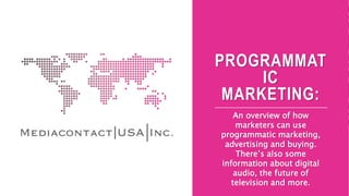 PROGRAMMAT
IC
MARKETING:
An overview of how
marketers can use
programmatic marketing,
advertising and buying.
There’s also some
information about digital
audio, the future of
television and more.
 