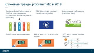 Ключевые тренды programmatic в 2019
10
Customer Data Platform вместо
DMP (и трансформация
организаций я подхода работы с
данными)
GDPR is not over – actually
it's only the beginning
Консорциумы паблишеров
(identities, data)
Еще больше видео рекламы Почти весь рост придется на
mobile
SPO и упрощение цепочки
покупки
 