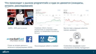 Что происходит с рынком programmatic и куда он движется (скандалы,
интриги, расследования)
9
GAFA – 90% роста рынка TradeDesk, Adform, Sizmek –
альтернативы за пределами walled
gardens, но независимых игроков все
меньше
Крутое пике у ведущих агентств
(кризис доверия)
Страх за потерю данных и
нечеткость формулировок GDPR
Консолидация adtech и martech Cookie-less окружения и рост
популярности identity management
 