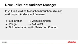 Seite 16
Neue Rolle/Job: Audience Manager
In Zukunft wird es Menschen brauchen, die sich
exklusiv um Audiences kümmern:
● Exploration → wertvolle finden
● Pflege → Aktualität
● Dokumentation → für Sales und Kunden
 