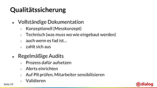 Seite 19
Qualitätssicherung
● Vollständige Dokumentation
○ Konzeptionell (Messkonzept)
○ Technisch (was muss wo wie eingebaut werden)
○ auch wenn es fad ist…
○ zahlt sich aus
● Regelmäßige Audits
○ Prozess dafür aufsetzen
○ Alerts einrichten
○ Auf PII prüfen, Mitarbeiter sensibilisieren
○ Validieren
 