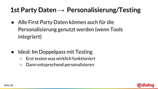 Seite 26
1st Party Daten → Personalisierung/Testing
● Alle First Party Daten können auch für die
Personalisierung genutzt werden (wenn Tools
integriert)
● Ideal: Im Doppelpass mit Testing
○ Erst testen was wirklich funktioniert
○ Dann entsprechend personalisieren
 