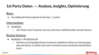 Seite 27
1st Party Daten → Analyse, Insights, Optimierung
Basic:
● Grundlegende Nutzersignale (Lead, Kauf, ...) nutzen
Intermediate:
● Analytics
○ z.B.: Phase in der Customer Journey erkennen und Botschaften danach steuern
Rocket Science:
● Analytics + Predictive AI
○ Machine Learning Algorithmen errechnen modellieren Daten um Voraussagen
über die Nutzer zu treffen (z.B. mehr investieren wenn Kaufwahrscheinlichkeit
hoch)
 