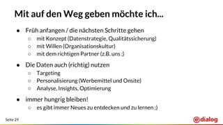 Seite 29
Mit auf den Weg geben möchte ich...
● Früh anfangen / die nächsten Schritte gehen
○ mit Konzept (Datenstrategie, Qualitätssicherung)
○ mit Willen (Organisationskultur)
○ mit dem richtigen Partner (z.B. uns ;)
● Die Daten auch (richtig) nutzen
○ Targeting
○ Personalisierung (Werbemittel und Onsite)
○ Analyse, Insights, Optimierung
● immer hungrig bleiben!
○ es gibt immer Neues zu entdecken und zu lernen ;)
 