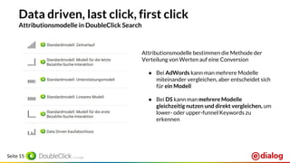 Seite 15
Data driven, last click, first click
Attributionsmodelle in DoubleClick Search
Attributionsmodelle bestimmen die Methode der
Verteilung von Werten auf eine Conversion
● Bei AdWords kann man mehrere Modelle
miteinander vergleichen, aber entscheidet sich
für ein Modell
● Bei DS kann man mehrere Modelle
gleichzeitig nutzen und direkt vergleichen, um
lower- oder upper-funnel Keywords zu
erkennen
 