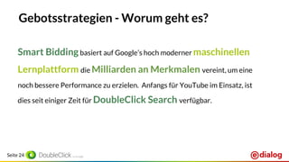Seite 24
Gebotsstrategien - Worum geht es?
Smart Biddingbasiert auf Google’s hoch moderner maschinellen
Lernplattform die Milliarden an Merkmalen vereint, um eine
noch bessere Performance zu erzielen. Anfangs für YouTube im Einsatz, ist
dies seit einiger Zeit für DoubleClick Search verfügbar.
 